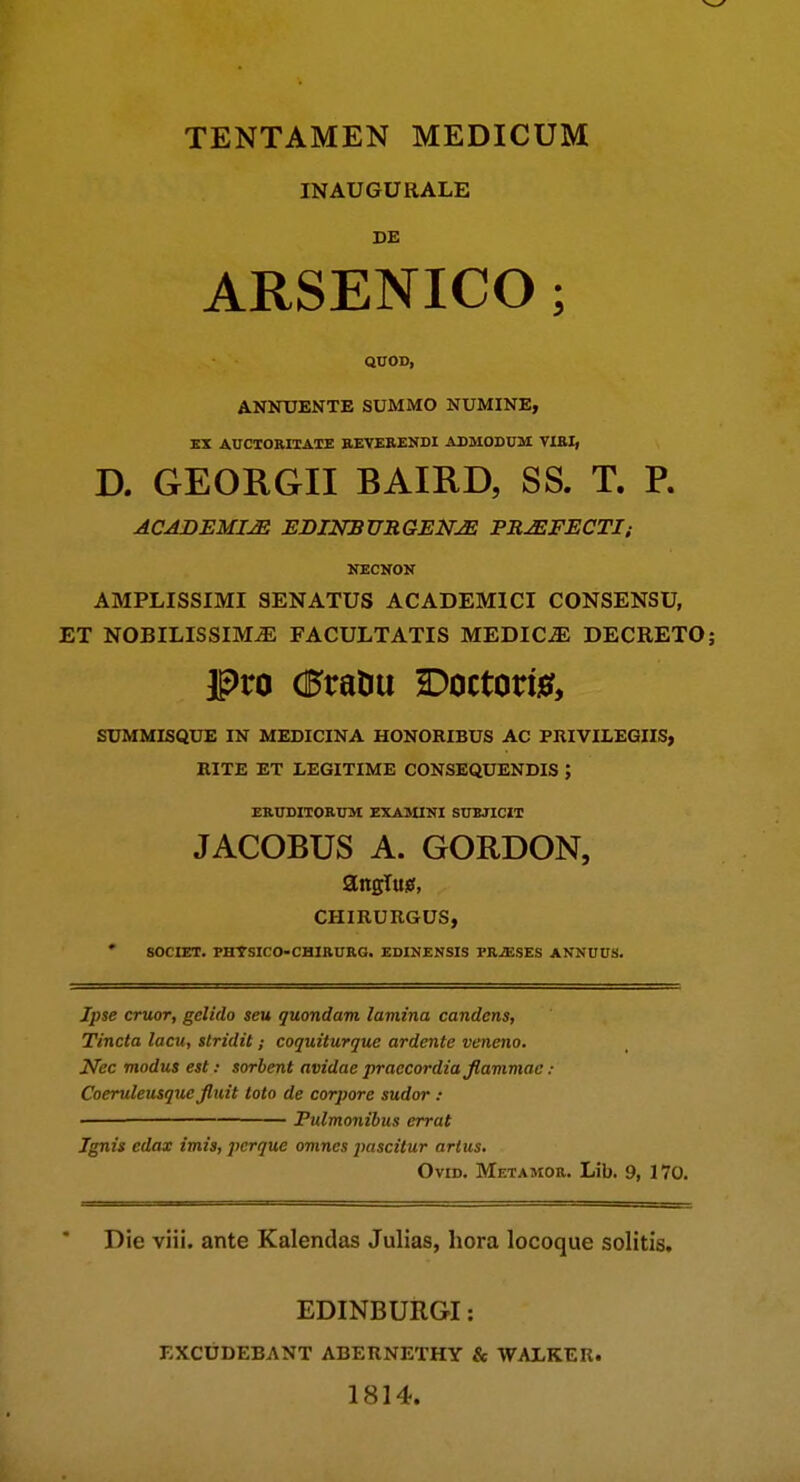 INAUGURALE DE ARSENICO; QUOD, ANNXTENTE SUMMO NUMINE, KX AUCXORIXAIE aEYEEENDI ADMODUM VIEIi D. GEORGII BAIRD, SS. T. P. ACADEMIJE EBINBURGEN^ PR^FECTI; JTECNOK AMPLISSIMI SENATUS ACADEMICI CONSENSU, ET NOBILISSIM^ FACULTATIS MEDIC^ DECRETO; SUMMISQUE IN MEDICINA HONORIBUS AC PRIVILEGIIS, HITE ET LEGITIME CONSEQUENDIS ; ERUDITORUM exa:&iini subjicit JACOBUS A. GORDON, CHIRURGUS, • SOCIET. FBTSICO-CHIAURG. EDINENSIS PRJESES ANNHUS. Ipse cruor, gelido seu quondam lamina candens, Tincta lacu, stridit; coquiturque ardente veneno. Nec modus est: sorbent avidae praecordia flammae: Coeruleusque fluit toto de corpore sudor : ■ Pulmonibus errat Ignis edax imis, perque omnes pascitur artus. OviD. Metamor. Lib. 9, 170. Die viii. ante Kalendas Julias, hora locoque solitis. EDINBURGI: EXCUDEBANT ABERNETHY & WAiKER. 1814.