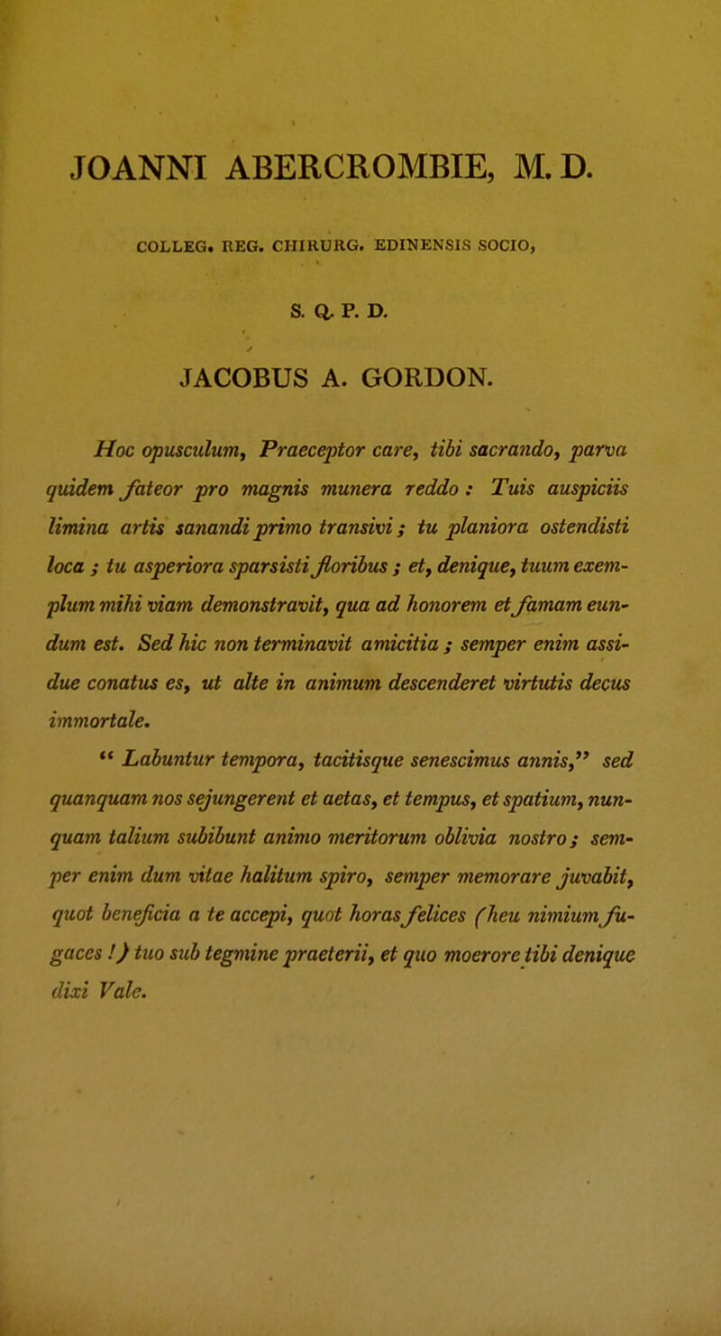 JOANNI ABERCROMBIE, M.D. COLLEG. REG. CHIRURG. EDINENSIS SOCIO, S. Q. P. D. JACOBUS A. GORDON. Hoc (^usculutn, Praeceptor care, tibi sacrando, parm quidem Jateor pro magnis munera reddo: Tuis auspiciis limina artis sanandiprimo transivi; tu planiora ostendisti loca ; tu asperiora sparsistijloribus ; et, denique, tuum exem- plum mihi viam demonstravit, qua ad honorem et Jamam eun- dum est. Sed hic non terminavit amicitia ; semper enim assi- due conatus es, ut alte in animum descenderet virtutis dectis immortale.  Labuntur tempora, tacitisque senescimus annis, sed quanquam nos sejungerent et aetas, et tempus, et spatium, nun- quam talium subibunt animo meritorum oblivia nostro; sem- per enim dum vitae halitum spiro, semper memorare juvabit, quot beneficia a te accepi, quot horas felices (heu nimium Ju- gaces !) tuo sub tegmine praeterii, et qito moerore tibi denique dixi Vale.