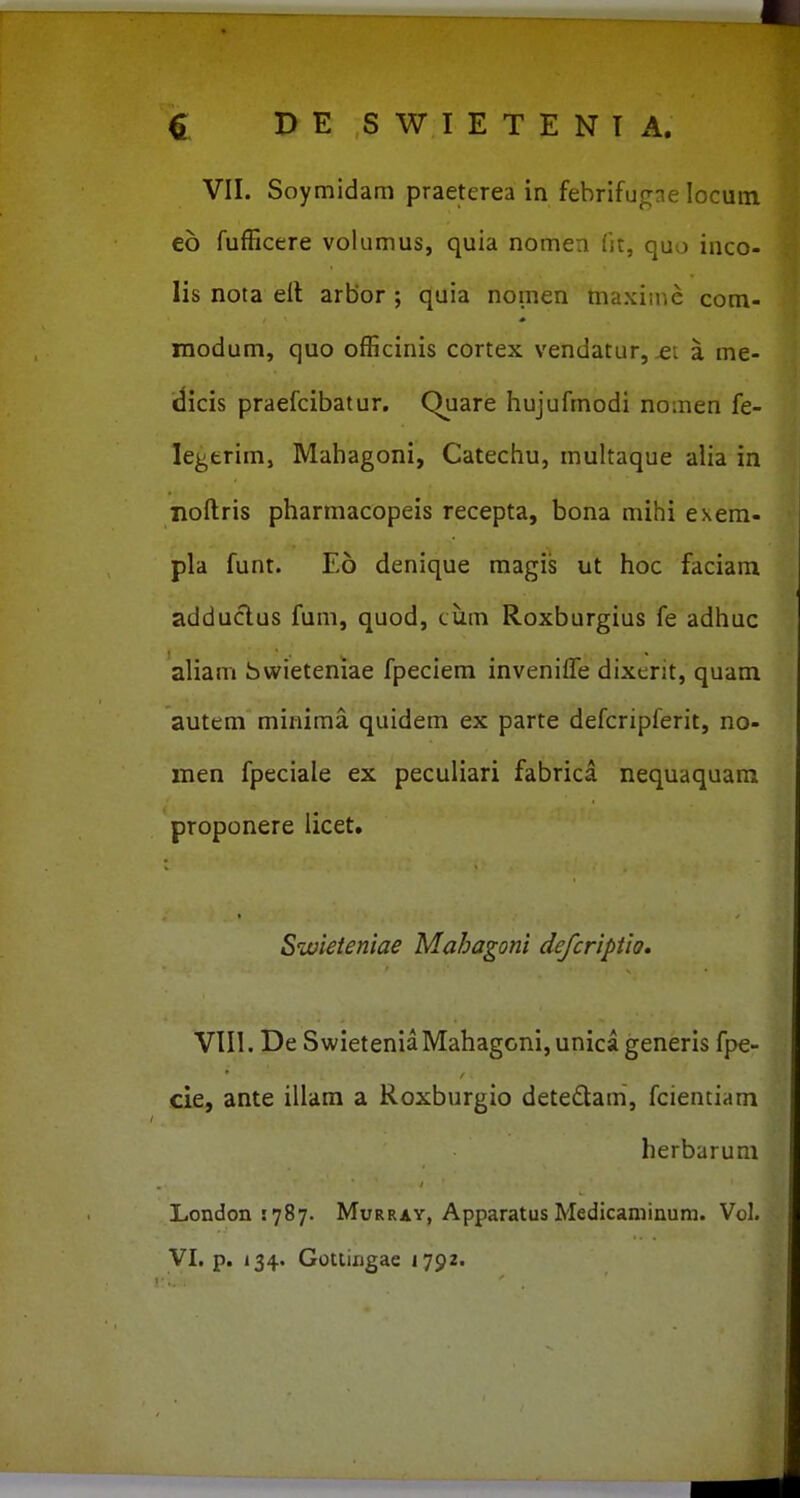 VII. Soymidam praeterea in febrifugne locum eb fufficere volumus, quia nomea fit, quo inco- lis nota ell arbor ; quia nomen maxime com- inodum, quo officinis cortex vendatur, a me- dicis praefcibatur. Quare hujufmodi nomen fe- legtrim, Mahagoni, Catechu, muhaque alia in noftris pharmacopeis recepta, bona mihi exem- pla funt. E6 denique magis ut hoc faciam adduclus fum, quod, tiim Roxburgius fe adhuc aliam bwieteniae fpeciem invenifle dixerit, quam autem minima quidem ex parte defcripferit, no- men fpeciale ex peculiari fabrica nequaquara proponere licet. Swieteniae Mahagoni defcriptio, VIII. De SwieteniaMahagoni,unicageneris fpe- cie, ante illam a Roxburgio detedam, fcientiam herbarum London s^Sy. Murray, Apparatus Medicaminura. Vol.