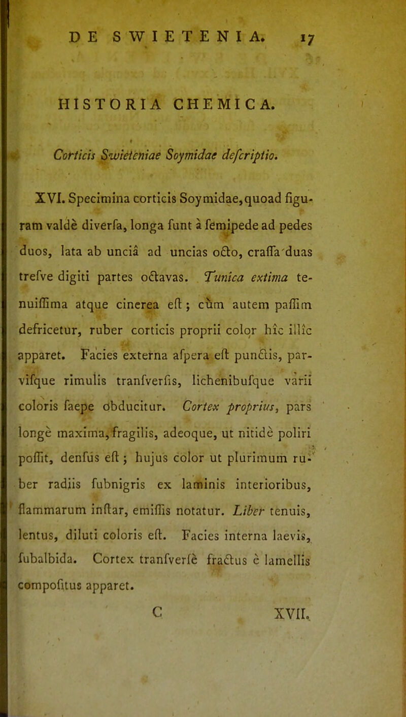 HISTORIA CHEMICA. Corticis Swieteniae Soymidae defcriptio. XVI. Specimina corticis Soymidae,quoad figu- ram valde diverfa, longa funt a femipede ad pedes duos, lata ab uncia ad uncias ofto, crafla'duas trefve digiti partes odtavas. Tunica extima te- nuiflima atque cinerea efl ; cum autem paflim defricetur, ruber corticis proprii color hic illic apparet. Facies externa afpera eft pundlis, par- vifque rimulis tranfverfis, lichenibufque varii coloris faepe obducitur. Cortex proprius, pars longe maxima, fragilis, adeoque, ut nitide poliri poflit, denfiis efl:; hujus color ut plurimum ru-' ber radiis fubnigris ex laminis interioribus, flammarum inftar, emiflis notatur. Liber tenuis, lentus, diluti coloris eft. Facies interna laevis, fubalbida. Cortex tranfverfe fraftus c lamellis compofitus apparet. c xvir..