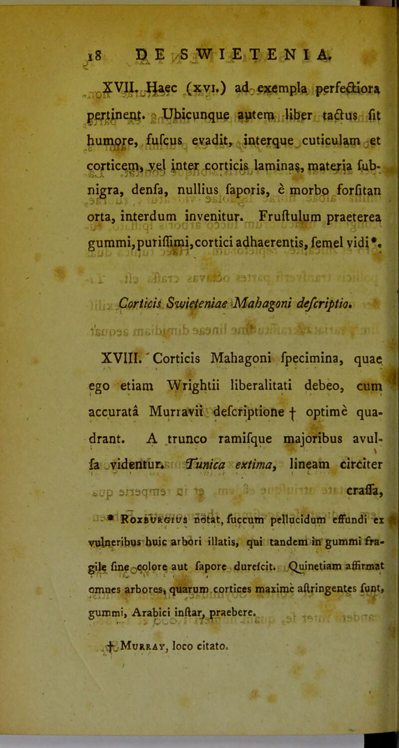 ^^J^V^^^ec (xvi.) ad: e^cempla perfe^liora .FfTl^P^* S;flMcpnque 5|»ter^,;Hfefr;; |g^^§;xfit huni^je, fufciis evadit, interque . cuticuljun jet cortice^j 4if,^l ^nter corticis lapina§, materia Cub-^ nigra, denfa, nuUius faporis, e inorbo forfitan orta, interdum invenitur. Fruftulum praeterea gummi,puTiflimi,cortici adhaerentis, femel vidi*. I : Corticis Swieieniae Mahagoni defcriptio, XVIII.' Corticis Mahagoni fpecimina, quae ego etiam Wrightii liberalitati debeo, cum^ accurata Murravii. defcriptione | optime qua- drant. A trunco ramifque majoribus avul- ' ■ ■. . ^ h^md&axun Tunica extima, lineam cirdter . , p axisqrn; crafla, -« RoxBVRGitJs n8tit, fuccum pcUucidam efiFundi ex * yulpLcribyrbuic arb^ri illatis, tandenl faf gummi £ra- glle fme^^colore aut fapore durcfcit. Quinetiam afiirmat omnes arbores, quaruro.cortices maximc aftringentcs funt, gummi, Arabici inftan praeberc. ^^^MoRRAy, loco citato.
