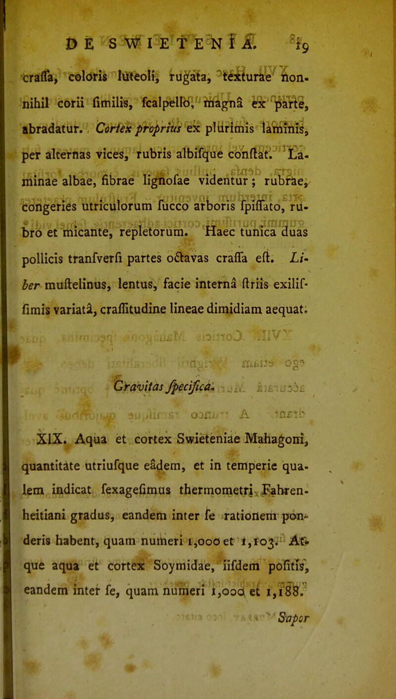 craffa, coldris toeolij rug^a(a, '^textura^^lrlon- nihil corii fimilis, fcalpello;' ifna^ni ex jpiarte, abradatur. Coriex proprius ex pltirimis laminis, per alternas vices^^ruljHs albi^f^iie cohffaf.'13a- minae albae, fibrae ligriofae videntur; rubfaey^ congeries utnculorum fucco arbons Tpiflato, rd- bro et micante, repletorum. Haec tunica duas pollicis tranfverfi partes o£lavas crafTa eft. Li- her muftelinus, lentus, facie interna ftriis exilif- fimis variati, craflitudine lineae dimidiam aequat. Gravitas fpecifua, XIX. Aqua et cortex Swieteniae Mahagoni, quantitate utriufque eadem, et in temperie qua- lem, ij^^dicat- fexagefimus thermonjeylv^bren. heitiani gradus, eandem inter rationerh pon- deris habent, quam numeri 1,000 et 1,103.' que aqua et cortex Soymidae, iifdem pofitis, eandem intef fe, quam hulneri'i,ooQ et 1,18^.^