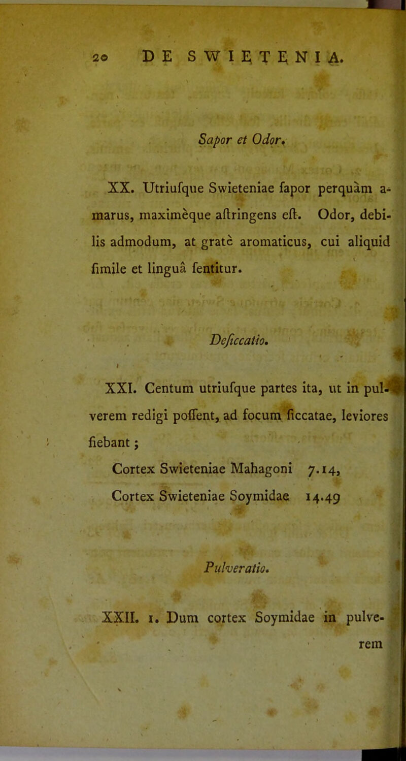 Sapor et Odor* XX. Utriufqiie Swieteniae fapor perquam a- marus, maximeque aftringens eft. Odor, debi- lis admodum, at gratc aromaticus, cui aliquid fimile et lingua fentitur. Dejiccaiio, I XXI. Centum utriufque partes ita, ut in pul- #' verem redigi poffent, ad focum ficcatae, leviores fiebant; Cortex Swieteniae Mahagoni 7.14, Cortex Swieteniae Soymidae 14.49 Ftdveratio. ^ i ■ I XXII. I. Dum cortex Soyraidae in pulve- rem