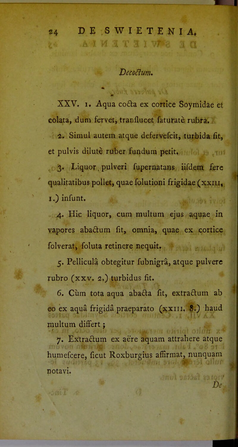 Deco^um. 'm ' XXV. 1. Aqua cofta ex cortice Soymidae et colata, duni fervet, tranflucet faturate rubra, • i. Simul autera atque defervefcit, turbida fit, et pulvis dilute ruber fundum petit, . (,.3. Liquor, pulveri fupematans iifdem ferc qualitatibus pollet, quae folutioni frigidae (xxiii, j.) infunt. .4. Hic liquor, cum multum ejus aquae in yjipores abadum fit, omnia, quae ex cortice folverat, foluta retinere nequit. 5. Pellicula obtegitur fubnigra, atque pulvere Tubro (xxv. 2.) ti^rbidus fit. 6. Ciim tota aqua abada fit, extra£lum ab eo ex aqua frigida praeparato (xxiii. 8.) haud multum differt j 7. Extraftum ex aere aquam attrahere atque humefcere, ficut Roxburgius affirmat, nunquam notavi. Dc