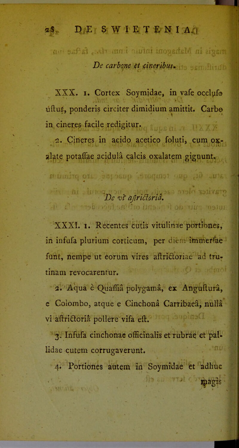 De carbone et cineribus, XXX. I. Cortex Soymjdae, in vafe occl^ifo uftus, ponderis circiter dimidium amittit. Carbo in cineres facile redii^itur.  ■ iJ 1. 2. Cineres in acido acetlco foluti, cura ox- alate potaffae acidula calcis oxalatem gignunt. De vi ajlridmd. XXXI. 1. Recentes cutls vitulinae portiones, in infufa plurium corticum, per diem imrr.erfae funt, nempe ut eorum vires aftriftoririe ad tru- tinam revocarenrur. ^ iii^^Qiqui e (^uaffia polygama, ex Anguftura, e Colombo, atque e Cinchona Carribaea, nulla vi aftridloria poUere vifa eft. 31' Ihfufa cinchonae ofEcinalis et riibVa(*'et 'pal- lidae cutem corrugaverunt. ^ 4.''^Portiones autem in Soymidae et adhuc ^agxs