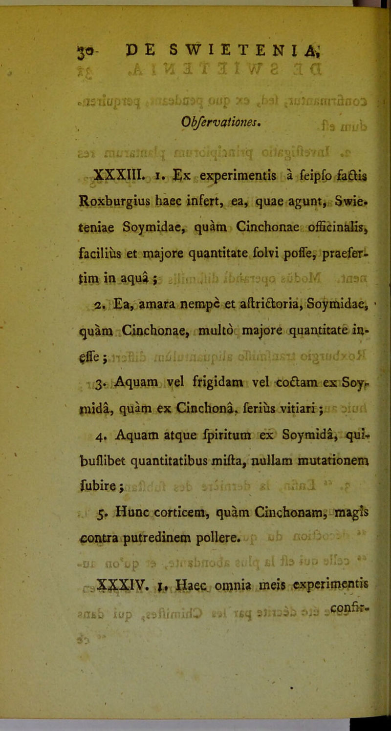 1 t w Obfervcfiiones, XXXIII. I. Ex experiraentis a feipfp faclis Roxburgius haec infert, ea, quae agunt, Swie- tenia^ Soymidae, quam Cinchonae officin^is, facilivis et majore quantitate folvi pofle, praefer- (im in aqua; .ji»,Ea, amara nempc et aflridoria, Soymidae, quam Cinchonae, multo majore quantitate in- ii3» i Aquam vel frigidam vel codam ex Soyf mida, quam ex Cinchona. feriiis vitiari; 4. Aquam atque fpiritum ex Soymida, qui-f buHibet quantitatibus mida, luillam mutationem fubire; 5. Hunc corticem, quam Ciuchonam, magis contra putredinem pollere. . 0); «c . , ,: ,,XXXiy. ,|rf , ;g_ae;e^ o«>Wit meis cxperisi^tis .- confir-