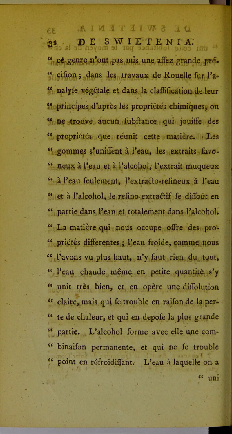 ■ I D E S W I E T E N I A. **,^^j5gg^e «*ont ,pas mis une aflez grande pre- iS^ft?o4f^^ .le5,.,tr|^v^ux de Rou^ie fur l'a- Jiuil^fe :ir«getale; et daiis la claffifica'tion de leur 5* .principes d'apr^s les proprietes chuniques, on «O^jtTOuve aucun fubftance qui jouilTe des *1 iproprietes que reunit cette raatiere. • Les *' gommes s*uniflent a l*eau, les extraits favo- a i*eau et a l*alcohol, rextrait muqueux a l*eau feulement, rextraclo-refineux a Teau et a l*alcohol, le refino extra£tif fe diffbut en ** partie _dans,i*g3il;jet totalcraent dans ralcohol. **i La matiere qui nous occupe oftVe des pro- ** prietes diff^erentes; Teau froide, comme nous *5,l*avons vu pia& haut, n'y faut rien-^^y„ tout, ** l'eau thaude meme en petite quantj[t6. 8'y ** iinit tres bien^ et en opere une diflblution ** cljiire,,mais qui fe trouble en raifon de la per- te de chaleur, et qui en depofe la plus grande ** partie. L*alcohol forme avec elle u,ne com- ** binaifon permanente, et qui ne fe trouble ** pbint en r^froidifTant. L*eau a laquelle on a ** uni