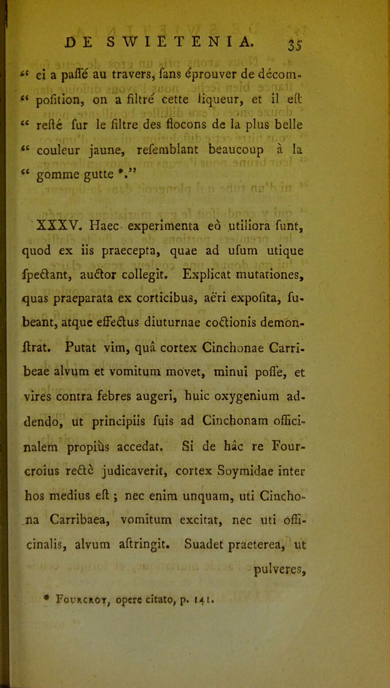 *' ei a pafle au travers, fans ^prouver de dccom- «* pofition, on a filtre cette liqueur, et il eft  reftc fur le filtre des fiocons de la plus belle *' coulcur jaune, refemblant beaucoup a la gomme gutte XXXV, Haec experimenta eo utiliora funt, quod ex iis praecepta, quae ad ufum utique fpeftant, au<ftor coUegit. Explicat mutationes, quas praeparata ex corticibus, aeri expofita, fu- beant, atquc effedus diuturnae codlionis demon- ftrat. Putat vim, qua cortex Cinchonae Carri- beae alvum et vomitum movet, minui pofle, et vires contra febres augeri, huic oxygenium ad- dendo, ut principiis fuis ad Cinchoram offici- nalem propitis accedat. Si de hac re Four- croius redc judicaverlt, cortex Soymidae inter hos medius efl:; nec enim unquam, uti Cincho- na Carribaea, vomitum excitat, nec uti offi- cinalis, alvum aftringit. Suadet praeterea, ut pulveres, • FouRCROT, opcrc citato, p. r^i.