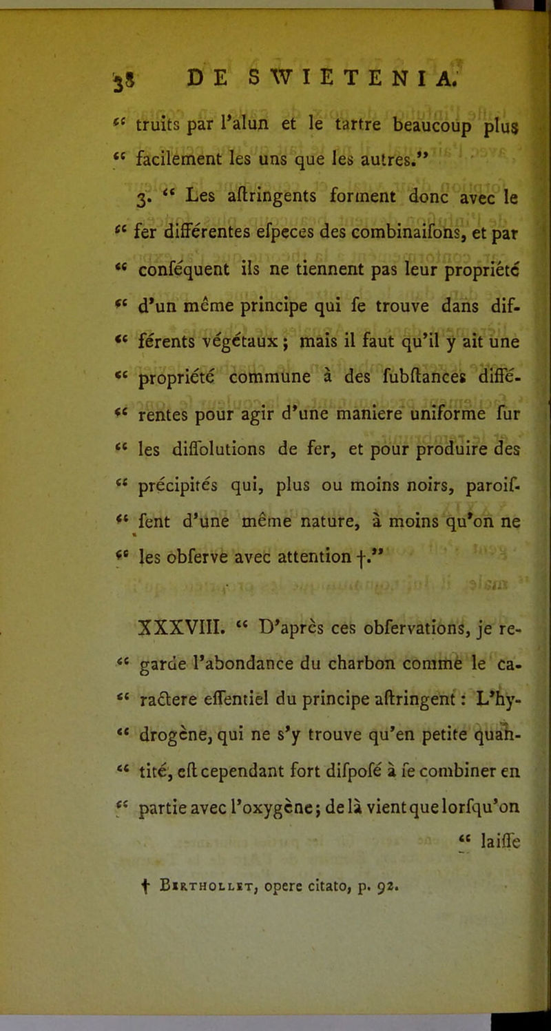 truits par Talun et le tartre beaucoup plus ** facilenient les un^ que les autres.'* 3. ** Les ailringents forinent donc avec le fer difFerentes efpeces des combinaifons, et par  confequent ils ne tiennent pas leur proprietc d*un meme principe qui fe trouve dans dif- ferents vegctaux ; mais il faut qu'il y ait une *' propriete commune a des fubftances dlfFe- rentes pour agir d*une maniere uniforme fur *' les diflblutions de fer, et pour produire des ** precipites qui, plus ou moins noirs, paroif- fent d*une meme nature, a moins qu*on ne les obferve avec attention |. XXXVIII.  D*apres ces obfervations, je re- *' garde l*abondance du charbon comrtie le ca-  radere effentiel du principe aftringent: L*hy- ** drogcne, qui ne s*y trouve qu'en petite quah- *' tite, cft cependant fort difpofe a fe combiner en f* partieavec roxygcnc; dela vientquelorfqu'on « laifle f B«R.THOLLiT, opere cltato, p. 92.