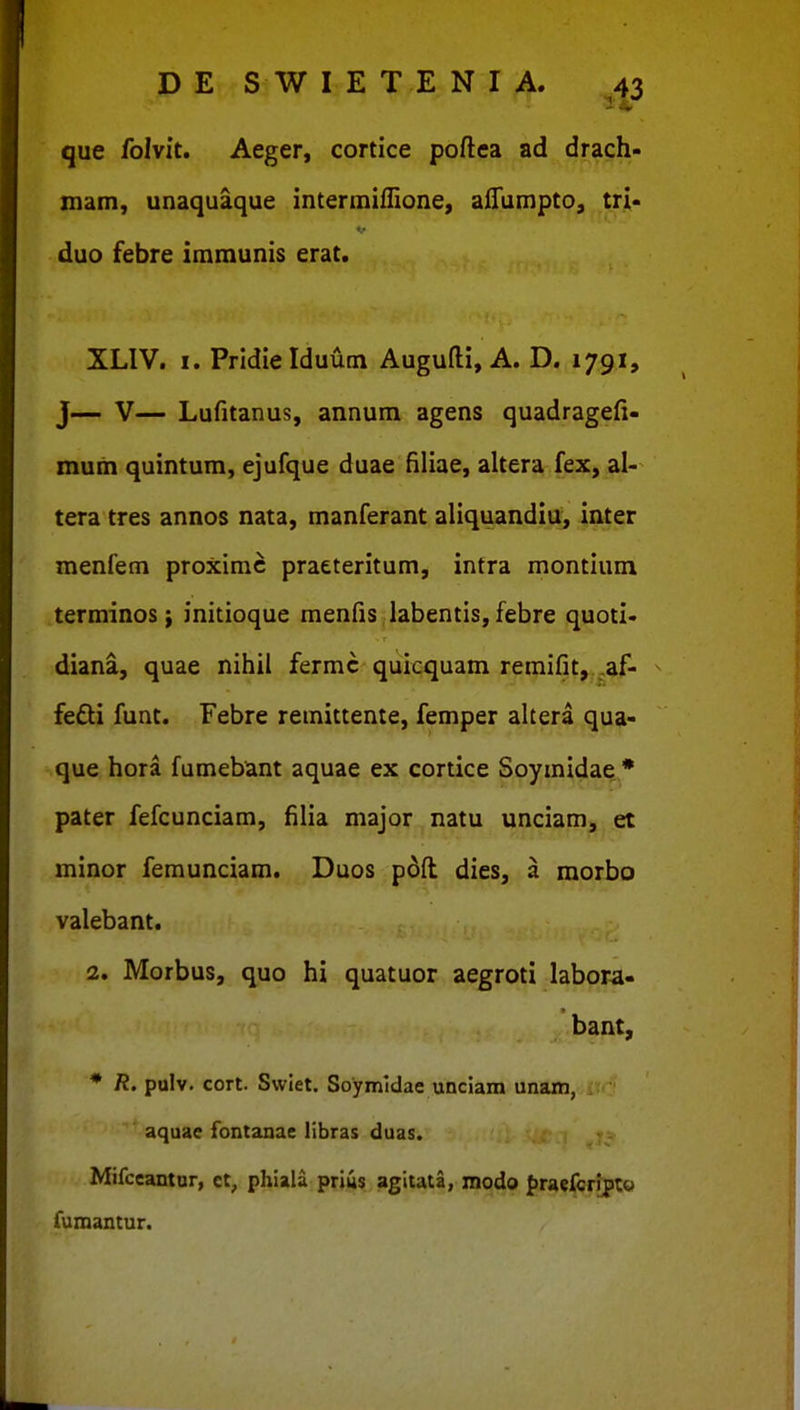 que folvit. Aeger, cortice poftea ad drach- mam, unaquaque interininione, afTunipto, tri- duo febre immunis erat. XLIV. I. Pridielduum Augufti, A. D. 1791, J— V— Lufitanus, annum agens quadragefi- mum quintum, ejufque duae filiae, altera fex, al- tera tres annos nata, manferant aliquandiu, inter menfem proximc praeteritum, intra montium terminos i initioque menfis labentis, febre quoti' diana, quae nihil fermc quicquam remifit, ,af- fefti funt. Febre remittente, femper altera qua- que hora fumebant aquae ex cortice Soymidae * pater fefcunciam, filia major natu unciam, et minor femunciam. Duos pdft dies, a raorbo valebant. 2. Morbus, quo hi quatuor aegroti labora- bant, * R. pulv. cort. Swlet. Soymldae unciam unam, aquae fontanae libras duas. Mifccantur, et, phiala prius agitata, modo fraefcrrpt© fumantur.