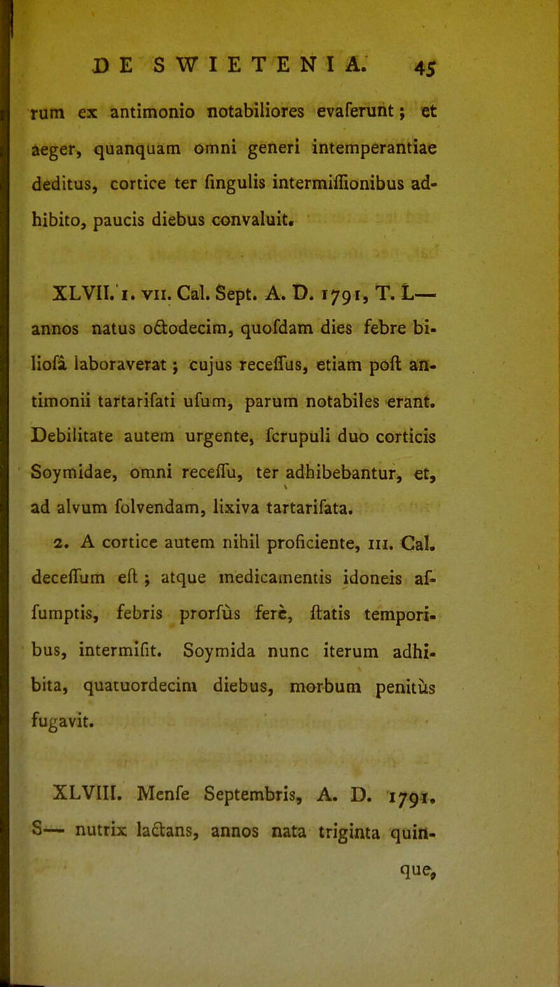 rum ex antimonio notabiliores evaferunt; et aeger, quanquam omni generi intemperantiae deditus, cortice ter fmgulis intermiffionibus ad- hibito, paucis diebus convaluit. XLVII. I. VII. Cal. Sept. A. D. 1791, T. L— annos natus ododecim, quofdam dies febre bi- liofa laboraverat; cujus receffus, etiam poft an- timonii tartarifati ufum, parum notabiles >erant. Debilitate autem urgente, fcrupuli duo corticis Soymidae, omni recelTu, ter adhibebantur, et, ad alvum folvendam, lixiva tartarifata. 2. A cortice autem nihil proficiente, in. Cal. decefTum efl:; atque medicainentis idoneis af- fumptis, febris prorfus ferc, itatis tempori- bus, intermifit. Soymida nunc iterum adhi- bita, quatuordecim diebus, morbum penittis fugavit. XLVIII. Menfe Septembris, A. D. 1791. S— nutrix laclans, annos nata triginta quin-