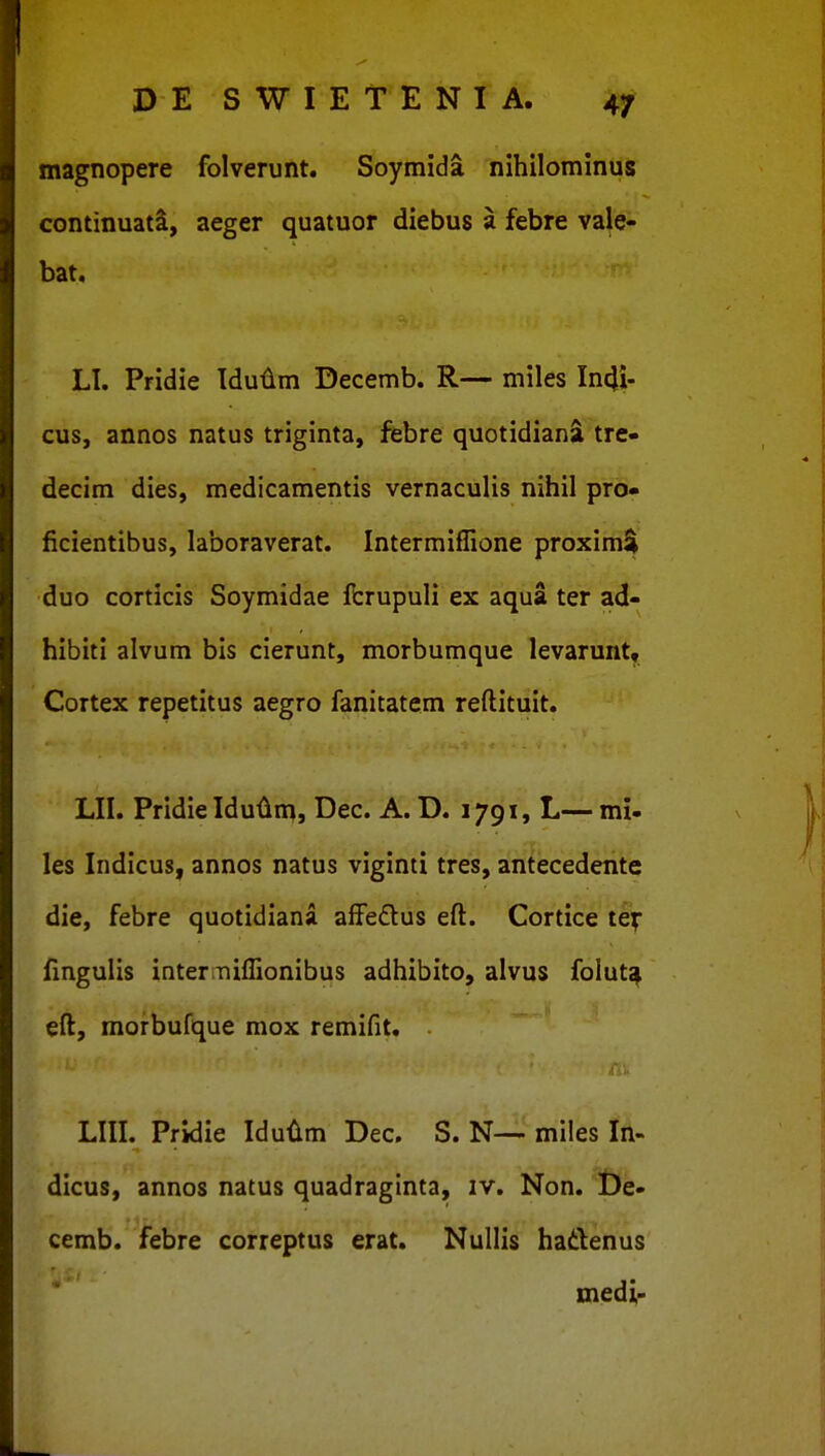 magnopere folverunt. Soymida nihilominus continuata, aeger quatuor diebus a febre vale- bat, LI. Pridie Uutm Decemb. R— miles In^i- cus, annos natus triginta, febre quotidiani tre- decim dies, medicamentis vernaculis nihil pro- ficientibus, laboraverat. Intermiflione proximi duo corticis Soymidae ffcrupuli ex aqua ter ad- hibiti alvum bis cierunt, morbumque levarunt* Cortex repetitus aegro fanitatem reftituit. LII. Pridie Iduiim, Dec. A. D. 1791, L— mi- les Indicus, annos natus viginti tres, antecedente die, febre quotidiana affeftus eft. Cortice tq- iingulis interniflionibus adhibito, alvus folut^ eft, morbufque mox remifit. Lin. Pridie Iduilm Dec. S. N— miies In- dicus, annos natus quadraginta, iv. Non. !De- cemb. febre correptus erat. Nullis hadenus medi,-