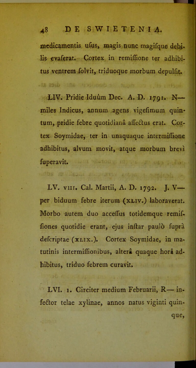 medics^mentis ufus, magis nunc magifque dehi- lis cvaferat. Cortex in remiflione ter adhibi- tus ventrem folvit, triduoque morbum depulfit. LIV. Pridie Iduum Dec. A. D. 1791. N— miles Indicus, annum agens vigefimum quin- tum, pridie febre quotidiana afFeftus erat. Cor- tex Soymidae, ter in unaquaque intermiflione adhibitus, alvum movit, atque morbum brevi fuperavit. LV. viir. Cal. Martii, A. D. 1792. J. V— per biduum febre iterum (xliv.) laboraverat. Morbo autem duo acceflus totidemque remif- fiones quotidie erant, ejus inftar paulo fupra defcriptae (xlix.). Corfex Soymidae, in ma- tutinis intermifllonibus, altera quaque hora ad- hibitus, triduo febrem curavit, LVI. 1. Circiter medium Februarii, R— in- feftor telae xylinae, annos natus viginti quin- que,