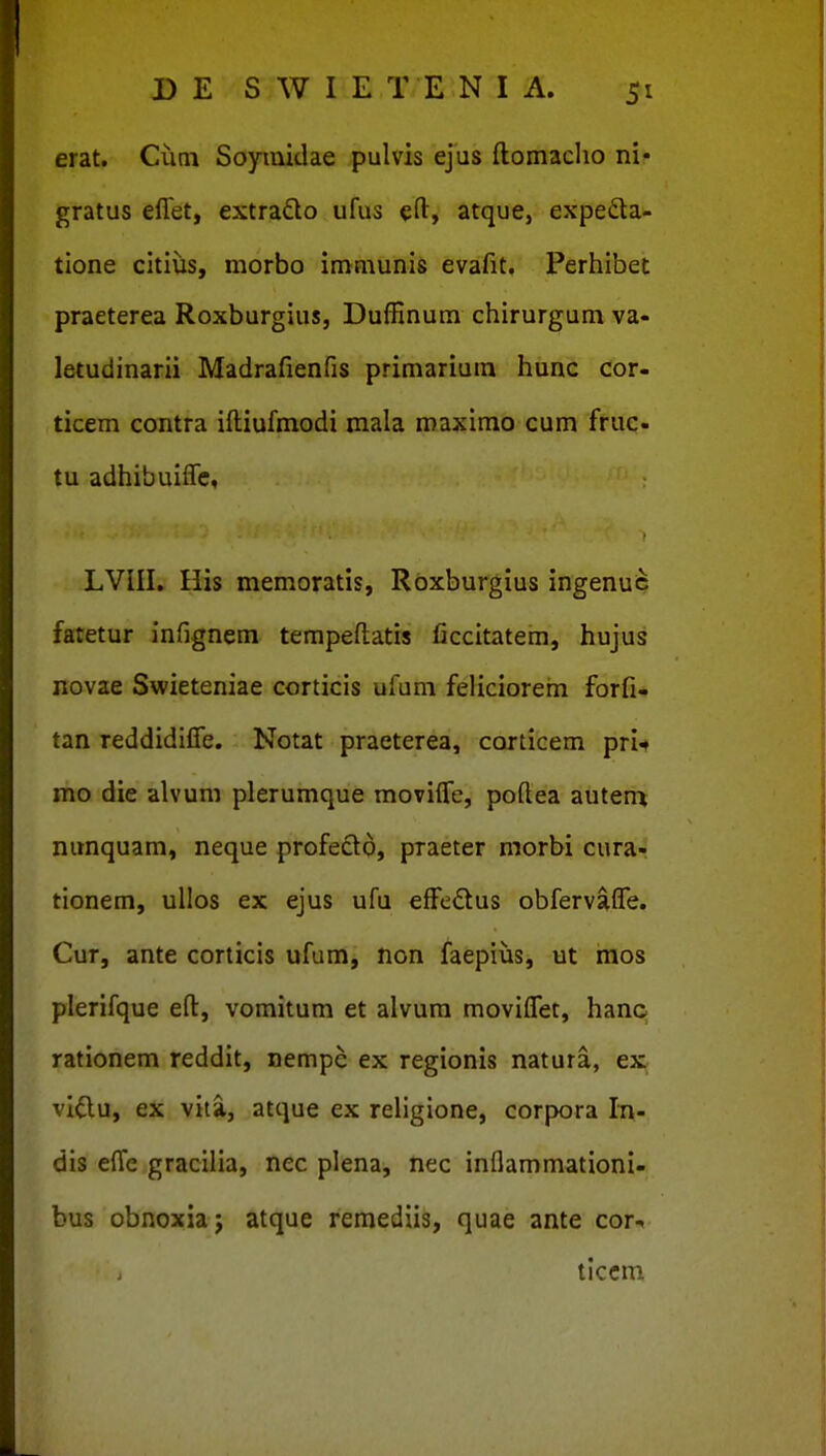 erat. Cuni Soymidae pulvis ejus ftomaclio ni- gratus eflet, extrado ufus eft, atque, expeda- tione citiiis, morbo immunis evafit. Perhibet praeterea Roxburgius, Duffinum chirurgum va- letudinarii Madrafienfis primarium hunc cor- ticem contra iftiufmodi mala roaxirao cum fruc- tu adhibuiffe, LVIII, His memoratis, Roxburgius ingenu^ fatetur infignem tempeftatis ficcitatem, hujus novae Swieteniae corticis ufum feliciorehi forfi- tan reddidiffe. Notat praeterea, corticem pri* mo die alvum plerumque moviffe, poftea auten^ nunquam, neque profecto, praeter morbi curar tionem, ullos ex ejus ufu effedus obfervaffe. Cur, ante corticis ufum, non faepius, ut mos plerifque eft, vomitum et alvum moviffet, hanc rationem reddit, nempe ex regionis natura, ex viftu, ex vita, atque ex religione, corpora In- dis effc gracilia, nec plena, nec inllammationi- bus obnoxiaj atque remediis, quae ante cor- tlccm