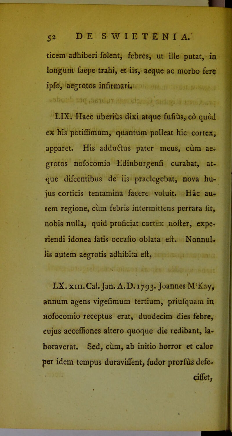 ticem adhiberi folent, febres, ut ille putat, in longum faepe trahi, et iis, aeque ac morbo ferc ipfo, aegrotos infirmari, LIX. Haec uberius dixi atque fufiiis, ed quod ex his potiffimum, quantum polleat hic cortcx, apparet. His addudlus pater meus, ciim ae» grotos nofocomio Edinburgenfi curabat, at- que difcentibus de iis praelegebat, nova hu- jus corticis tentamina facere voluit. Hac au- tem regione, ciim febris intermittens perrara fit, nobis nulla, quid proficiat cortex nofter, expe- riendi idonea fatis occafio oblata eft. NonnuU lis autem aegrotis adhibita eft. LX. xiii.Cal. Jan. A.D. 1793. Joannes M'Kay, annum agens vigefimum tertium, priufquam in nofocomio receptus erat, duodecim dies febrc, eujus accefliones altero quoque die redibant, la- boraverat. Sed, ciira, ab initio horror et calor per idem tempus duraviflent, fudor prorfus defev. ciffet,