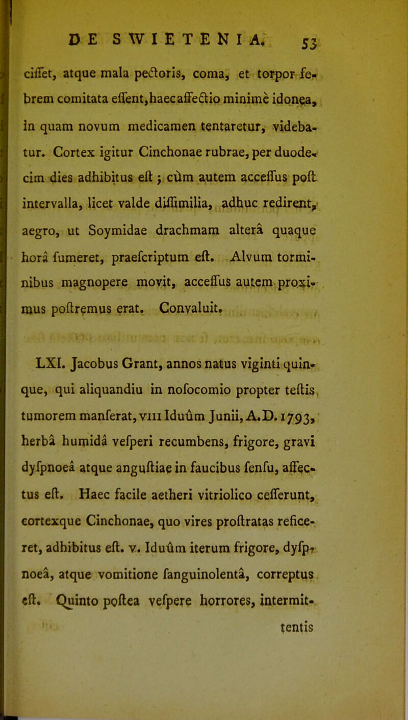 ciiTet, atque mala pedloris, coma, et torpor fe- brem comitata e0ent,haeca3e£lio minimc idonea, in quam novum medicamen tentaretur, videba- tur. Cortex igitur Cinchonae rubrae, per duode* cim dies adhibitus elt cilm autem acceiTus pofl intervalla, licet valde difTimilia, adhuc redirenty aegro, ut Soymidae drachmam altera quaque hora fumeret, praefcriptum eft. Alvura tormi- nibus magnopere movit, acceffus autcm proxi- mus poftremus erat. Convaluit, LXI. Jacobus Grant, annos natus viginti quln- que, qui aliquandiu in nofocomio propter teftis, tumorem manferat, viii Idulim Junii, A.D. 1793, herba humida vefperi recumbens, frigore, gravi dyfpnoea atque anguftiae in faucibus fenfu, aftt^Q- tus eft. Haec facile aetheri vitriolico ceflerunt, cortexque Cinchonae, quo vires proftratas refice- ret, adhibitus eft. v. Iduum iterum frigore, dyfp? noea, atque vomitione fanguinolenta, correptus «ft. Quinto poftea vefpere horrores, intermit- tentis