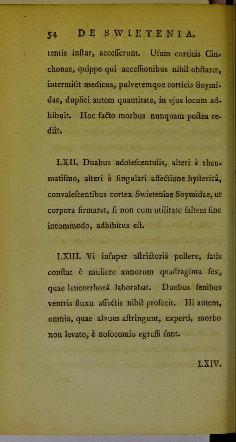 tentis inftar, acceflerunt. Ufum corticis Cin- chonae, quippe qui acceflionibus nihil obftaret, intermifit medicus, pulveremque corticis Soyrai- dae, duplici autem quantitate, in ejus locum ad< hibuit. Hoc fado morbus nunquam poftea rc- diit. LXII. Duabus adolefcentulis, alteri a rheu- matifmo, alteri a fingulari afiedione hyfterica, convalefcentibus cortcx Swieteniae Soymidae, ut corpora firmaret, fi non cum utilitate fahem fine incommodo, adhibitus eft. LXIII. Vi infuper aftridoria pollere, fatis conftat e muUere annorum quadraginta fex, quae leucorrhoea laborabat. Duobus fcnibus ventris fluxu affeftis nihil profecit. Hi autem, omnia, quae alvum aftringunt, experti, morbo non levato, e nofocomio egrefli funt. LXIV.