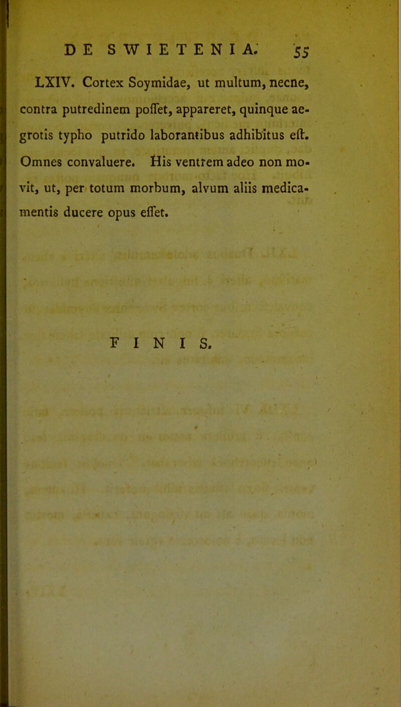 LXIV. Cortex Soymidae, ut multum, necne, contra putredinem poflet, appareret, quinque ae- grotis typho putrido laborantibus adhibitus eft. Omnes convaluere. His ventrem adeo non mo- vit, ut, per totum morbum, alvum aliis medica- mentis ducere opus eflet. F I N I S.