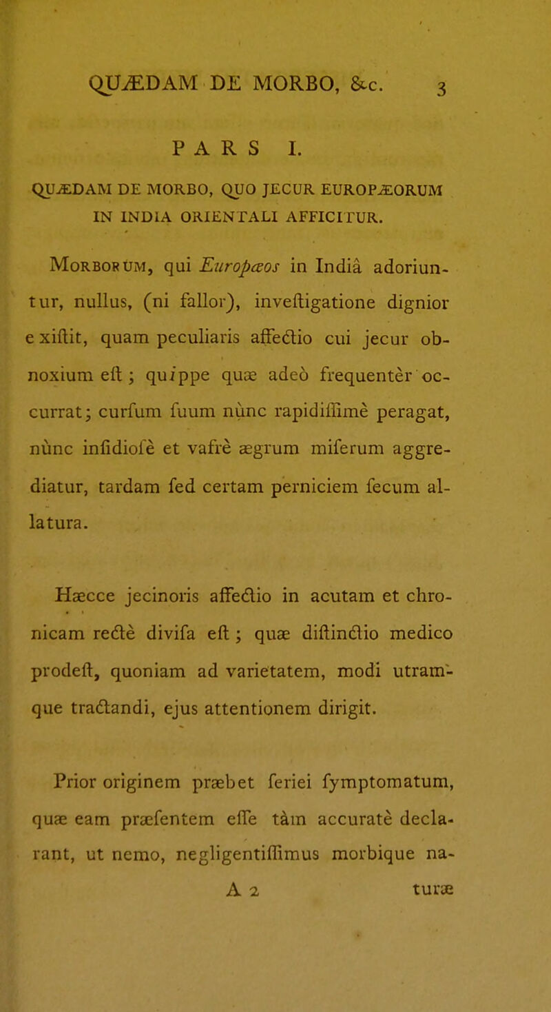 P A R S I. QUiEDAM DE MORBO, QUO JECUR EUROP^ORUM IN INDIA ORIENTALI AFFICITUR. MoRBORUM, qui EuropcEos in India adoriun- tur, nullus, (ni fallor), inveftigatione dignior e xiftit, quam peculiaris affedio cui jecur ob- noxium eit; quippe quae adeo frequenter oc- currat; curfum fuum nunc rapidiffime peragat, nunc infidiofe et vafre ccgrum miferum aggre- diatur, tardam fed certam perniciem fecum al- latura. Haecce jecinoris affedio in acutam et chro- nicam re6le divifa eft ; quae diftindio medico prodeft, quoniam ad varietatem, modi utram- que tradtandi, ejus attentionem dirigit. Prior originem praebet feriei fymptomatum, quae eam prsefentem effe t^m accurate decla- rant, ut nemo, negligentiffimus morbique na- A 2 turse