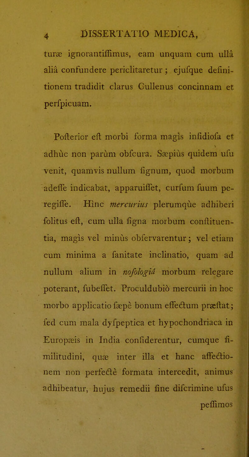 turae ignorantiffimus, eam unquam cum uUa alia confundere periclitaretur ; ejufque defini- tionem tradidit clarus GuUenus concinnam et perfpicuam. Pofterior efl niorbi forma magis infidiofa et adhuc non parum obfcura. Sspius quidem ufu venit, quamvis nullum fignum, quod morbum adefle indicabat, apparuiflet, curfum fuum pe- regifle. Hinc mercurius plerumque adhiberi fohtus eft, cum ulla figna morbum conftituen- tia, magis vel minus obfervarentur; vel etiam cum minima a fanitate inchnatio, quam ad nullum alium in nofologid morbum relegare poterant, fubeflet. Proculdubio mercurii in hoc morbo applicatio faspe bonum effedum pracftat; fed cum mala dyfpeptica et hypochondriaca in Europteis in India confiderentur, cumque fi- mihtudini, qu£E inter illa et hanc affeftio- nem non perfede formata intercedit, animus adhibeatur, hiijus remedii fine difcrimine ufus peflimos