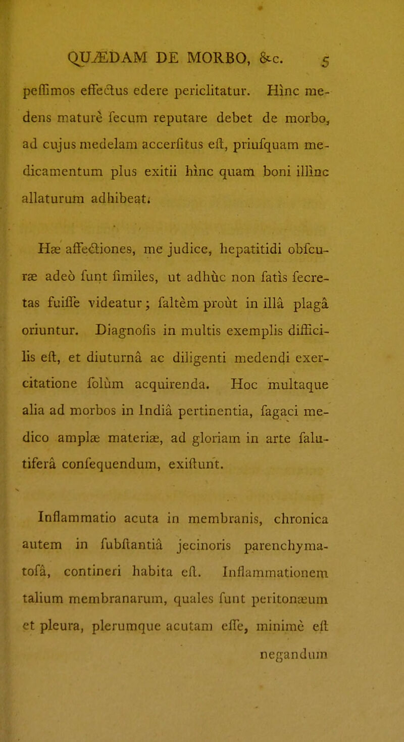 peflimos effeclus edere periclitatur. Hinc me- dens mature fecum reputare debet de morbo, ad cujusmedelam accerfitus eft, priufquam me- dicamentum plus exitii hinc quam boni illinc allaturum adhibeat; Has affe^liones, me judice, hepatitidi obfcu- ice adeo funt fimiles, ut adhtic non fatis fecre- tas fuiffe videatur; faltem prout in illa plaga. oriuntur. Diagnofis in multis exemplis diffici- lis eft, et diuturna ac diligenti medendi exer- citatione folum acquirenda. Hoc multaque alia ad morbos in India pertinentia, fagaci me- dico amplae materiae, ad gloriam in arte falu- tifera confequendum, exiftunt. Inflammatio acuta in membranis, chronica autem in fubftantia jecinoris parenchyma- tofa, contineri habita eft. Inflammationem talium membranarum, quales funt peritonasum et pleura, plerumque acutam effe, minime eft negandura