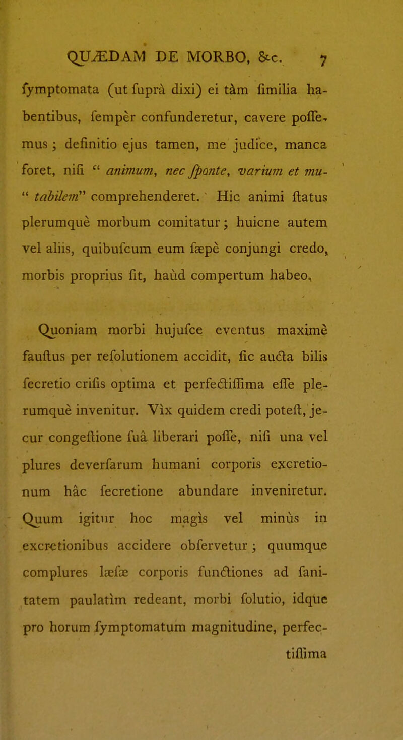 fymptomata (ut fupra dixi) ei tam fimilia ha- bentibus, femper confunderetur, cavere pofre-r mus ; definitio ejus tamen, me judice, manca foret, nifi  animum, nec fpante, varium et mu-  tabilein'* comprehenderet. Hic animi ftatus plerumque morbum comitatur; huicne autem vel ahis, quibufcum eum faepe conjungi credo, morbis proprius fit, haud compertum habeo, Quoniam morbi hujufce eventus maxime faufi.us per refolutionem accidit, fic auda bihs fecretio crifis optima et perfedlifllma efl^e ple- rumque invenitur. Vix quidem credi potefl;, je- cur congefl:ione fua hberari poflTe, nifi una vel plures deverfarum humani corporis excretio- num hac fecretione abundare inveniretur. Quum igitiir hoc magis vel minus in excr-etionibus accidere obfervetur; quumque complures laefai corporis fundiones ad fani- tatem paulatim redeant, morbi folutio, idque pro horum fymptomatum magnitudine, perfec- tiflima