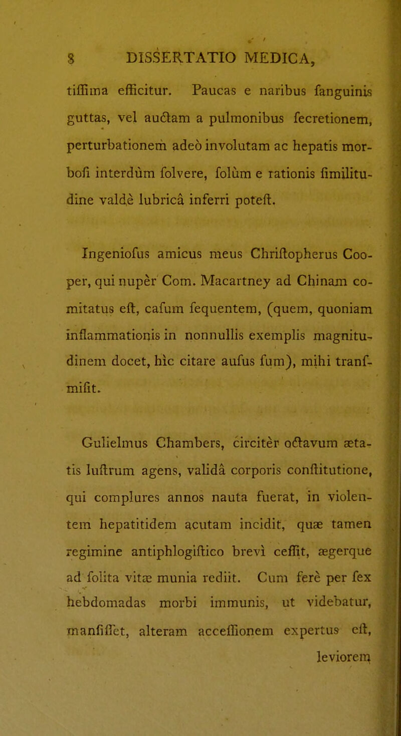 tiffima efficitur. Paucas e naribus fanguinis guttas, vel au6lam a pulmonibus fecretionem, perturbationem adeo involutam ac hepatis mor- bofi interdum folvere, folum e rationis fimilitu- dine valde lubrica inferri poteft. Ingeniofus amicus meus Chriftopherus Coo- per, qui nuper Com. Macartney ad Chinain co- mitatus eft, cafum fequentem, (quem, quoniam inflammationis in nonnulHs exemplis magnitu- dinem docet, hic citare aufus fum), mihi tranf- mifit. Guliehnus Chambers, circiter odlavum aeta- tis luftrum agens, vahda corporis conftitutione, qui complures annos nauta fuerat, in violen- tem hepatitidem acutam incidit, quae tamen regimine antiphlogiftico brevi ceffit, aegerque ad fohta vitze munia rediit. Cum fere per fex hebdomadas morbi immunis, ut videbatur, manfiftet, alteram acceffionem expertus eft, leviorem