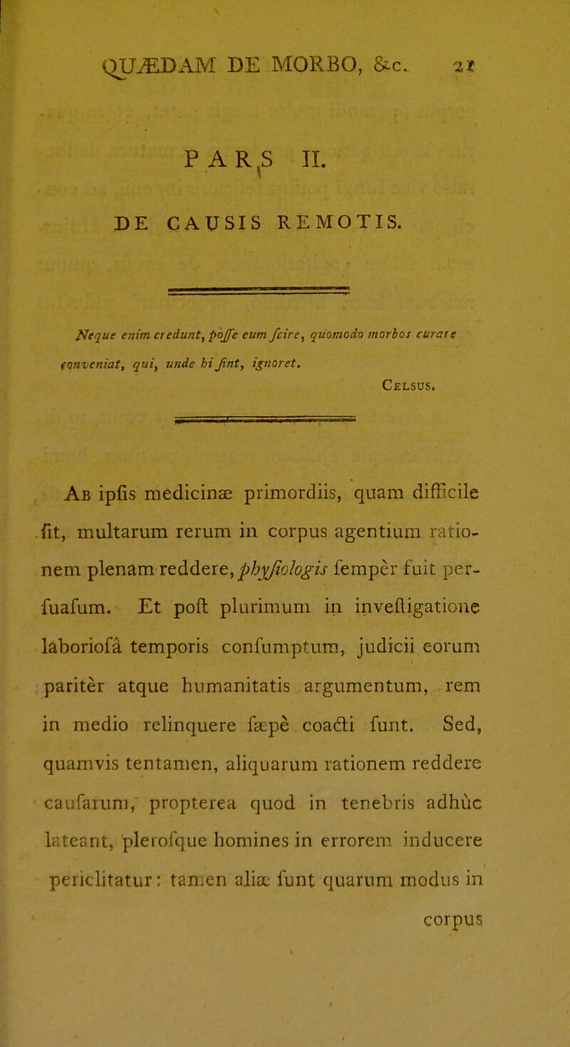 P A R ,S II. DE CAUSIS REMOTIS. iJeque enim credunt, pojfe eum fcire, quomodtj morbos curate (Qnveniat, qui, unde hijint, ignoret. Celsus. Ab ipfis medicinae primordiis, quam difficile fit, multarum rcrum in corpus agentium ratio- nem plenam reddtie, pbjf^olo^is femper fuit per- fuafum. Et poft plurimum in inveftigationc kboriofa temporis confumptum, judicii eorum pariter atque humanitatis argumentum, rem jn medio relinquere fcEpe coadi funt. Sed, quamvis tentamen, aliquarum rationem reddere caufarum, propterea quod in tenebris adhiic lateant, plerofque homines in errorem inducere perichtatur: tanien alia; funt quarum modus in corpus