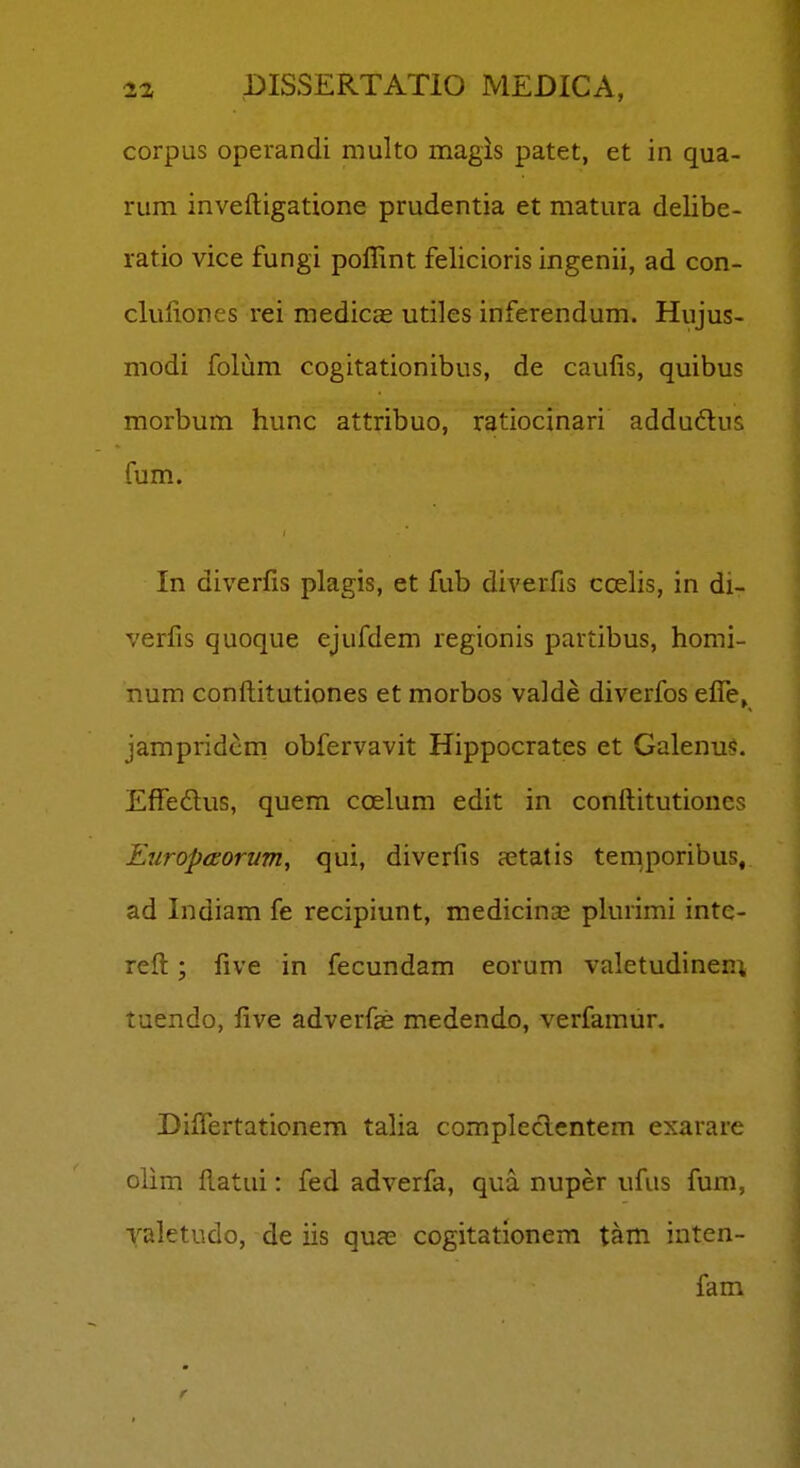corpus operandi multo magis patet, et in qua- rum inveftigatione prudentia et matura delibe- ratio vice fungi pollint felicioris ingenii, ad con- cluliones rei medicae utiles inferendum. Hujus- modi folum cogitationibus, de caulis, quibus morbum hunc attribuo, ratiocinari addudus fum. In diverfis plagis, et fub diverfis ccelis, in di- verfis quoque ejufdem regionis partibus, homi- num confl;itutiones et morbos valde diverfos efle, jampridcm obfervavit Hippocrates et Galenu<. EfTedus, quem ccElum edit in conftitutiones EuropiEorum, qui, diverfis aetatis temporibus, ad Indiam fe recipiunt, medicina; plurimi inte- reft; five in fecundam eorum valetudinen; tuendo, five adverfae medendo, verfamur. Diflertationem talia compleclcntem exarare olim ftatui: fed adverfa, qua nuper ufus fum, valetudo, de iis qua; cogitationem tam inten- fam