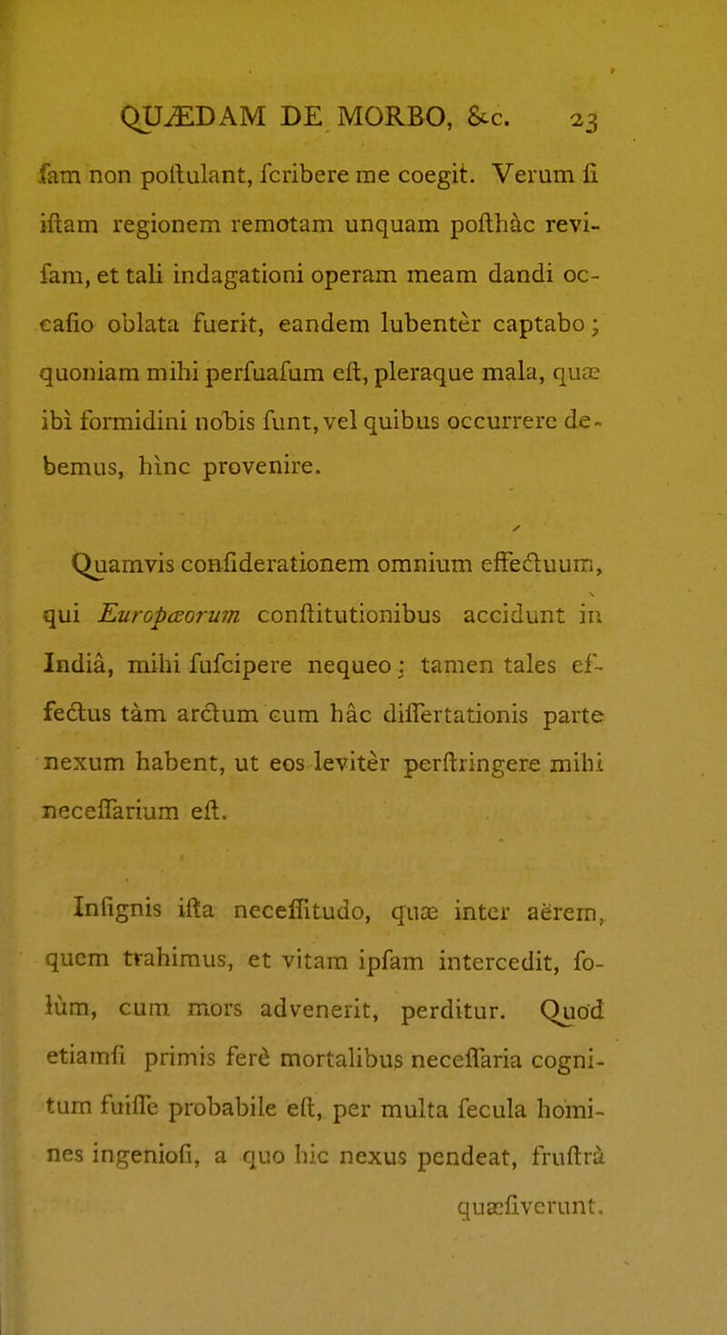 fam non pollulant, fcribere me coegit. Verum fi iftam regionem remotam unquam pofthac revi- fam, et tali indagationi operam meam dandi oc- eafio oblata fuerit, eandem lubenter captabo; quoniam mihi perfuafum eft, pleraque mala, quas ibi formidini nobis funt, vel quibus occurrerc de~ bemus, hinc provenire. Quamvis confiderationem omnium efFeduum, qui Europccorum conftitutionibus accidunt iii India, mihi fufcipere nequeo : tamen tales ef- fedlus tam ardum cum hac diflertationis parte nexum habent, ut eos leviter perftringere mihi neceflarium eft. Inlignis ifta neceffitudo, quas intcr aerem, qucm trahimus, et vitam ipfam intercedit, fo- lum, cum mors advenerit, perditur. Quod etiamfi primis fer^ mortalibus neceflaria cogni- tum fuifle probabile eft, per multa fecula homi- nes ingeniofi, a quo hic nexus pendeat, fruftra quacfiverunt.