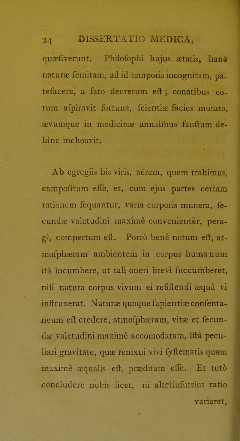 quaefiverunt. Philofophi hujus aetatis, hano naturae femitam, ad id temporis incognitam, pa- tefacere, a fato decretum eft ; conatibus eo- lum afpiravit fortuna, fcientias facies mutata, sevumque in medicinae annahbus fauftum de- hinc inchoaviti Ab egregiis his viris, aerem, quem trahimus, compofitum elTe, et, cum ejus partes certam rationem fequantur, varia corporis munera, fe- cundae valetudini maxime convenienter, pera- gi, compertum eft. Porr5 bene notum eft, at- mofphaeram ambientem in corpus humanum ita incumbere, ut tali oneri brevi fuccumberet, nifi natura corpus vivum ei refiftendi aequa vi inftruxerat. Naturae quoquefapientiaeconfenta- jneum eft credere, atmofphceram, vitcE et fecun- d£c valetudini maxime accomodatara, ifta pecu- liari gravitate, quce renixui vivi fyftematis quam maxime aequalis eft, praeditara efle. Et tut6 concludere nobis licet, ni altdiufutrius ratio variaret,