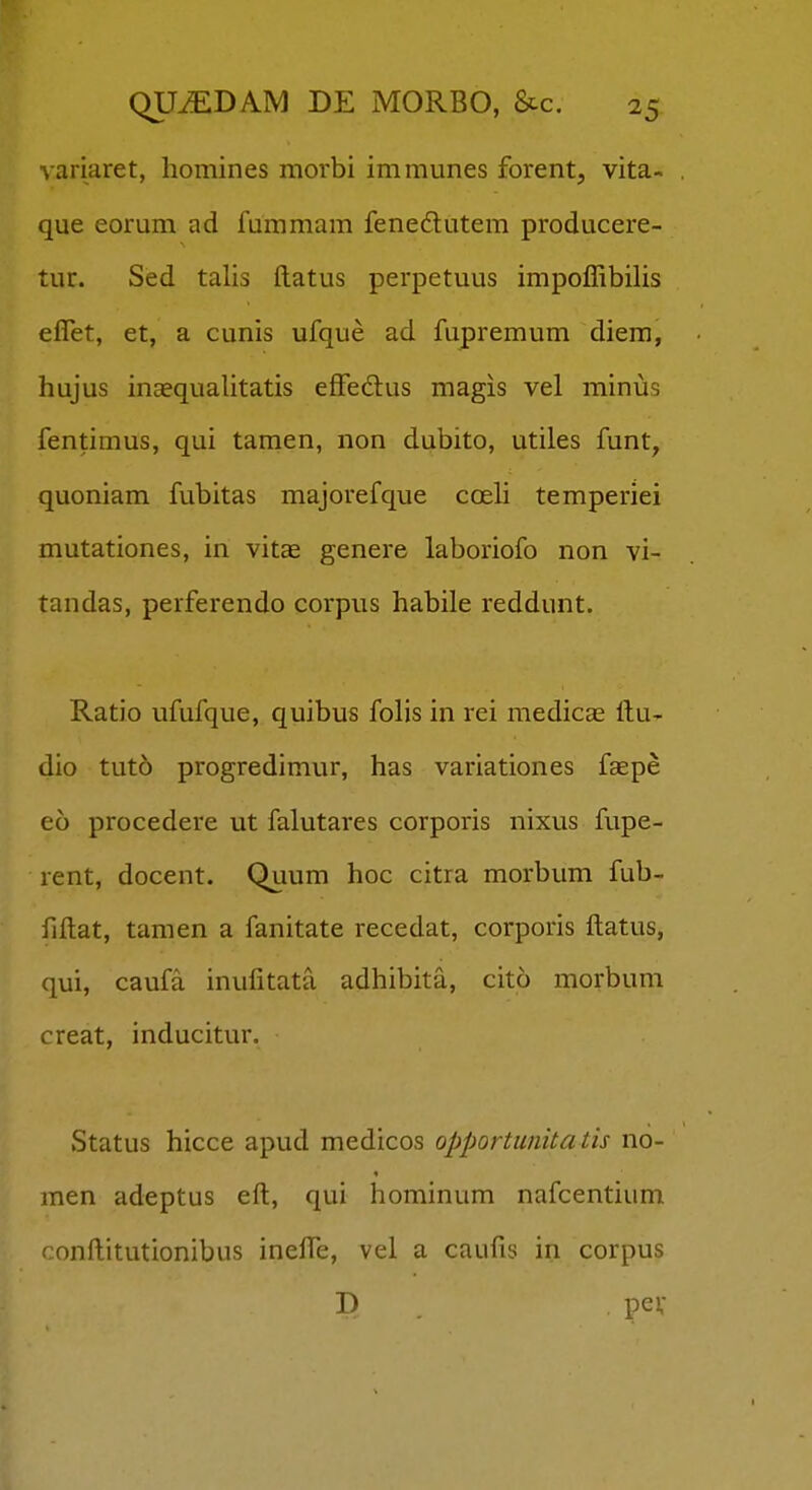 variaret, homines morbi immunes forent, vita- que eorum ad fummam fenedutem producere- tur. Sed talis ftatus perpetuus impoffibilis effet, et, a cunis ufque ad fupremum diera, hujus inaequalitatis effedlus magis vel minus fentimus, qui tamen, non dubito, utiles funt, quoniam fubitas majorefque coeli temperiei mutationes, in vitse genere laboriofo non vi- tandas, perferendo corpus habile reddunt. Ratio ufufque, quibus folis in rei medicae ftu- dio tuto progredimur, has variationes faepe eo procedere ut falutares corporis nixus fupe- rent, docent. Quum hoc citra morbum fub- fiftat, tamen a fanitate recedat, corporis ftatus, qui, caufa inufitata adhibita, cito morbum creat, inducitur. Status hicce apud medicos opportunita tis no- men adeptus eft, qui hominum nafcentium conftitutionibus inefte, vel a caufis in corpus