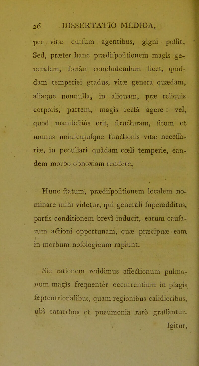 per vitce curfurn agentibus, gigni poffit, Sed, praeter hanc praedifpolitionem magis ge- neralem, forfan concludendum licet, quof- dam temperiei gradus, vitae genera qucedam, aliaque nonnulla, in aliquam, prae reliquis corporis, partem, magis reda agere : vel, quod manifeflius erit, flruduram, litum et munus uniufcujufque fun6lionis vit^ necelTa- riae, in peculiari quadam cceli temperie, ean- dem morbo obnoxiam reddere. Hunc ftatum, praedifpolitionem localem no- minare mihi videtur, qui generali fuperadditus, partis conditionem brevi inducit, earum caufa- rum adioni opportunam, qucE praecipuae eam in morbum nofologicum rapiunt. Sic rationem reddimus affedlionum puhno- num magis frequenter occurrentium in plagis feptentrionalibus, quam regionibus caHdioribus, \\hi catarrhus et pneumonia raro graflantur. Igitur,