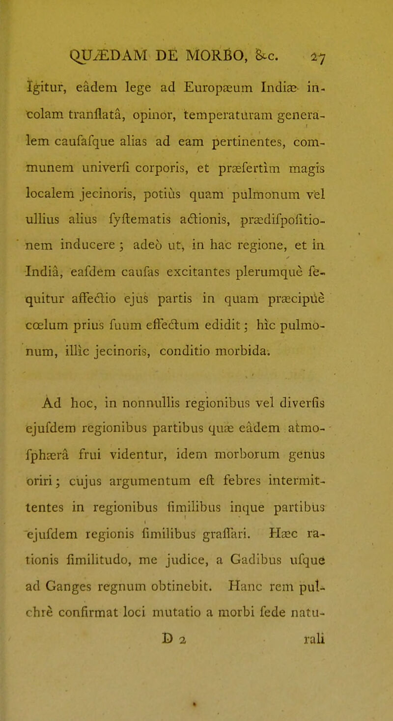 Igitur, eadem lege ad Europasum IndiaS' in- colam tranllata, opinor, temperatUram genera- lem caufafque alias ad eam pertinentes, com- munem univerfi corporis, et praefertim magis localem jecinoris, potius quam pulmonum vel ullius alius fyftematis adionis, prcedifpolitio- nem inducere ; adeo ut, in hac regione, et in India, eafdem caufas excitantes plerumque fe- quitur afFedlio ejus partis in quam prascipiie coelum prius fuum effedum edidit; hic pulmo- num, illic jecinoris, conditio morbida. Ad hoc, in nonnullis regionibus vel diverfis ejufdem regionibus partibus quae eadem atmo- fphsera frui videntur, idem morborum geniis oriri; cujus argumentum eft febres intermit- tentes in regionibus fimilibus inque partibiis ejufdem regionis fimihbus graffari. Hsec ra- tionis iimihtudo, me judice, a Gadibus ufque ad Ganges regnum obtinebit. Hanc rem pul- chre confirmat loci mutatio a morbi fede natu- D 2 rali