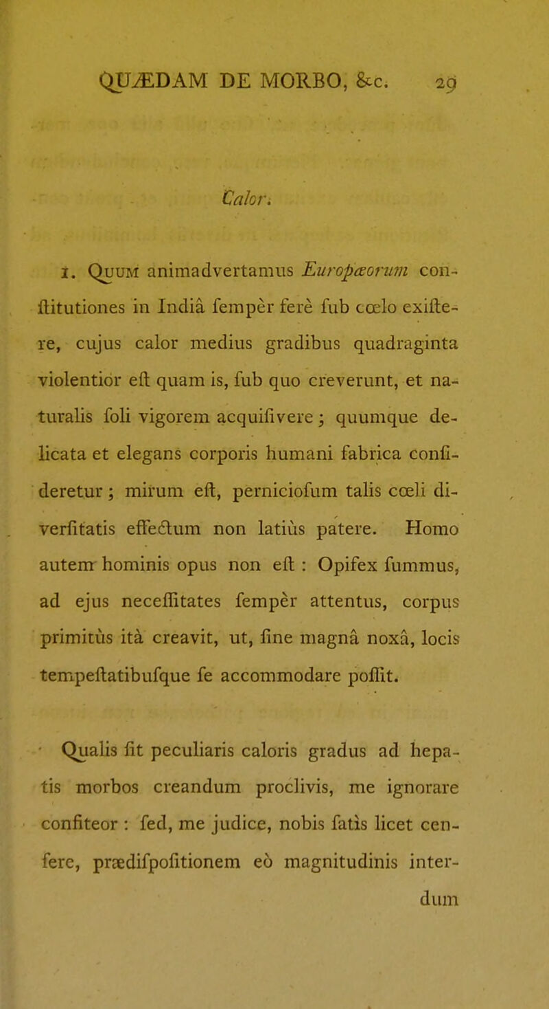 Cakr. i. QuuM animadvertamus Europceorim con- ftitutiones in India femper fere fub ccelo exifte- re, cujus calor medius gradibus quadraginta violentibr eft quam is, fub quo creverunt, et na- turalis foli vigorem acquilivere; quumque de- licata et elegans corporis humani fabrica confi- deretur; mirum eft, perniciofum talis coeli di- verfitatis efFedlum non latius patere. Homo autemr hominis opus non eft : Opifex fummus, ad ejus neceflitates femper attentus, corpus primitus ita creavit, ut, line magna noxa, locis tempeftatibufque fe accommodare poflit. Qualis fit pecuharis caloris gradus ad hepa- tis morbos creandum proclivis, me ignorare confiteor : fed, me judice, nobis fatis hcet cen- fere, prtedifpofitionem eo magnitudinis inter- dum