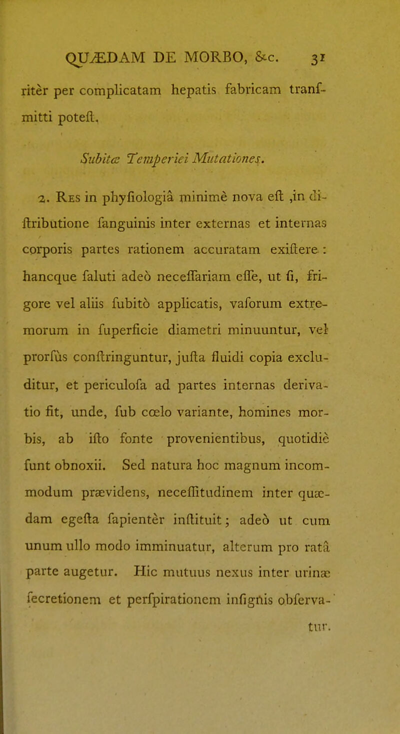 riter per complicatam hepatis fabricam tranf- mitti potell, Subitcc Temperiei Mutationes., 2,. Res in phyfiologia minime nova eft ,in di- ftributione fanguinis inter externas et internas corporis partes rationem accuratam exiftere : hancque faluti adeo necelTariam elTe, ut fi, fri- gore vel aliis fubit6 applicatis, vaforum extre- morum in fuperficie diametri minuuntur, vel prorfus conftringuntur, jufta fluidi copia exclu- ditur, et periculofa ad partes internas deriva- tio fit, unde, fub coelo variante, homines mor- bis, ab ifto fonte provenientibus, quotidie funt obnoxii. Sed natura hoc magnum incom- modum praevidens, neceflitudinem inter qua;- dam egefta fapienter inftituit; ade5 ut cum unum ullo modo imminuatur, alterum pro rata parte augetur. Hic mutuus nexus inter urinac fecretionem et perfpirationem infigilis obferva- tur.
