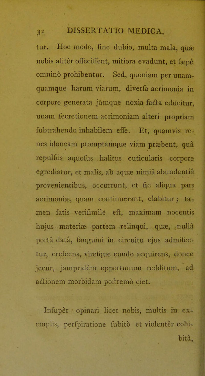 tur. Hoc modo, fine dubio, multa mala, quce nobis aliter ofFeciflent, mitiora evadunt, et faspe omnino prohibentur. Sed, quoniam per unam- quamque harum viarum, diverfa acrimonia in corpore generata jamque noxia fada educitur, unam fecretionem acrimoniam alteri propriam fubtrahendo inhabilem elfe. Et, quamvis re- nes idoneam promptamque viam praebent, qua repulfus aquofus hahtus cuticularis corpore egrediatur, et malis, ab aquae nimia abundantia provenientibus, occurrunt, et fic ahqua pars acrimoniae, quam continucrant, elabitur; ta- men fatis verifimile eft, maximam nocentis hujus materiae partem rehnqui, quae, nulla porta data, fanguini in circuitu ejus admifce- tur, crefcens, virefque eundo acquirens, donec jecur, jampridem opportunum redditum, ad adionem morbidam pollremo ciet. Infuper • opinari hcet nobis, multis in ex- emphs, perfpiratione fubito et violenter cohi- bita,