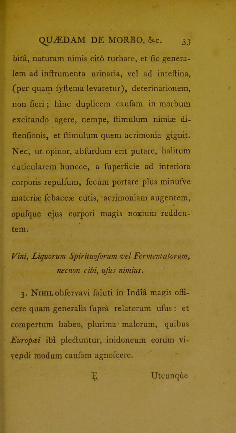 bita, naturam nimis cito turbare, et fic genera- lem ad inftrumenta urinaria, vel ad inteftina, (per quam fyftema levaretur), deterinationera, non fieri; hinc duplicem caufam in morbum excitando agere, nempe, ftimulum nimiae di- ftenfionis, et ftimulum quem acrimonia gignit. Nec, ut opinor, abfurdum erit putare, halitum cuticularem huncce, a fuperficie ad interiora corporis repulfum, fecum portare plus minufve materiae febaceae cutis, acrimoniam augentem, opufque ejus corpori magis noxium redden- tem. Vini, Liquorum Spirituoforum vel Fermentatorum, necnon cibi, ufus nimius. 3. NiHiL obfervavi faluti in India magis offi- cere quam generalis fupra relatorum ufus : et compertum habeo, plurima- malorum, quibus Europcei ibl pledluntur, inidoneum eorum vi- vepdi raodum caufam agnofcere. \ Utcunque