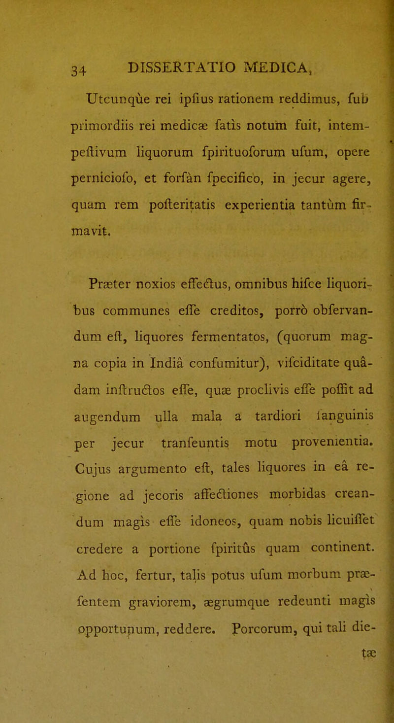 Utcunque rei ipfius rationera reddimus, fub primordiis rei medicae fatis notum fuit, intem- peftivum liquorum fpirituoforum ufum, opere perniciofo, et forfan fpecifico, in jecur agere, quam rem pofteritatis experientia tantum fir- mavit. Praster noxios effedus, omnibus hifce liquori- bus communes efle creditos, porro obfervan- dum eft, liquores fermentatos, (quorum mag- na copia in India confumitur), vifciditate qua- dam inftrudlos effe, quae proclivis elTe pofiit ad augendum ulla mala a tardiori languinis per jecur tranfeuntis motu provenientia. Cujus argumento eft, tales liquores in ea re- gione ad jecoris affeftiones morbidas crean- dum magis efle idoneos, quam nobis licuiflet credere a portione fpiritus quam continent. Ad hoc, fertur, talis potus ufum morbum prae- fentem graviorem, aegrumque redeunti magis Dpportupum, reddere. Porcorum, qui tali die- t3e