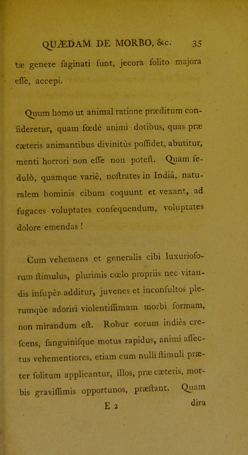 genere faginati funt, jecora folito majora elTe, accepi. Quum homo ut animal ratione praeditum con- fideretur, quam foede animi dotibus, quas prae Cceteris animantibus divinitus poffidet, abutitur, menti horrori non elTe non poteft. Quam fe- dulo, quamque varie, noftrates in India, natu- ralem hominis cibum coquunt et vexant, ad fugaces voluptates confequendum, voluptates dolore emendas I Cumvehemens et generalis cibi luxuriofo- rum ftimulus, plurimis coelo propriis nec vitan- dis infuper additur, juvenes et inconfultos ple- rumque adoriri violentiflimam morbi formam, non mirandum eft. Robur eorum indies cre- fcens, fanguinifque motus rapidus, animi affec- tus vehementiores, etiam cum numftimuli pra- ter folitum apphcantur, iUos, prae caeteris, mor- bis graviffimis opportunos, prsftant. Qiiain E 2 ^j'^^
