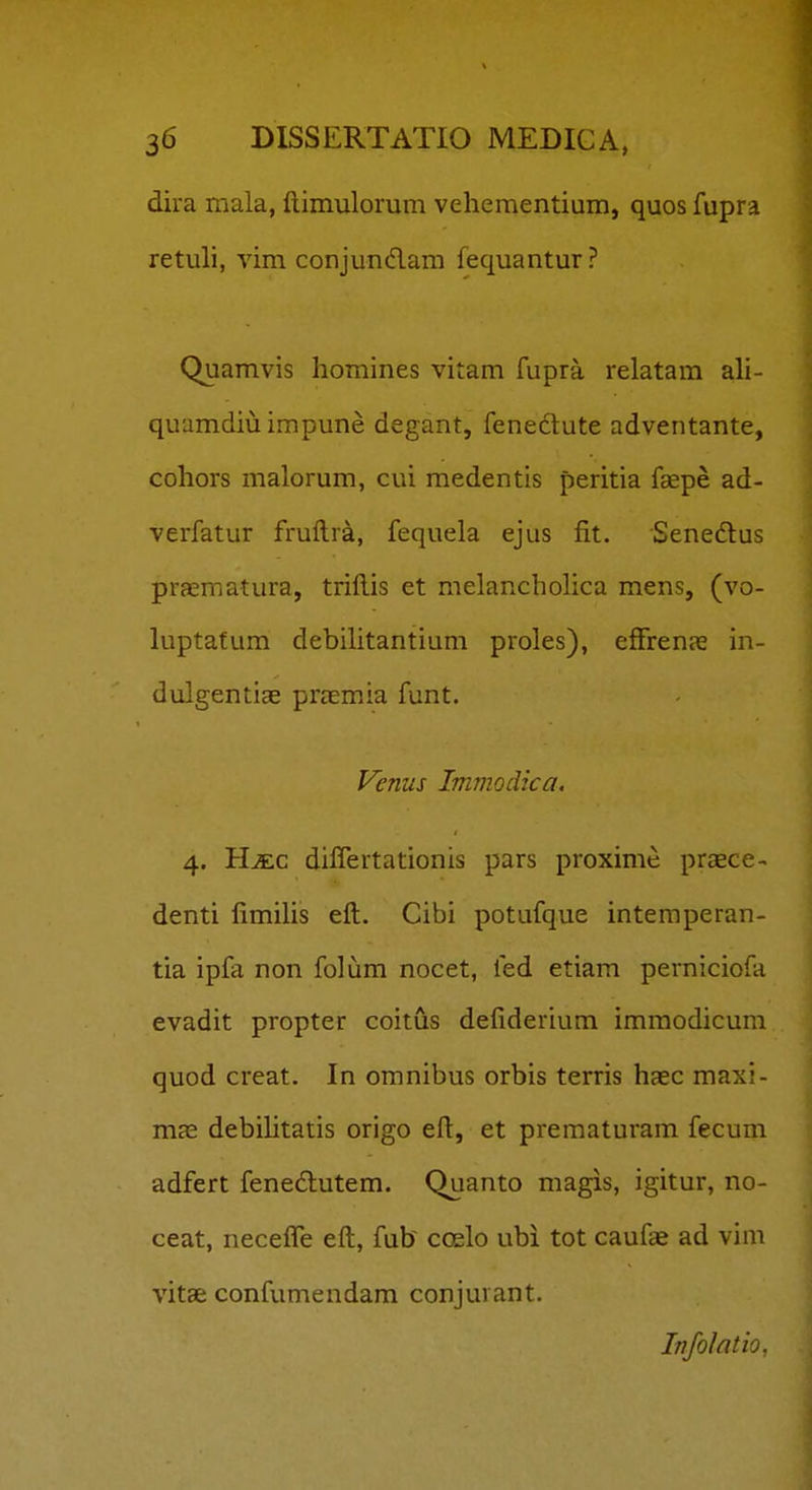 dira mala, fl.imulorum vehementium, quos fupra retuli, vim conjundam fequantur? Quamvis liomines vitam fupra relatam ali- quamdiu impune degant, feneclute adventante, cohors malorum, cui medentis peritia faepe ad- verfatur fruftra, fequela ejus fit. Senedus praematura, trillis et melancholica mens, (vo- luptatum debihtantium proles), efFrenas in- dulgentiae praemia funt. Fenus Immodica, 4. HiEC differtationis pars proxime praece- denti fimihs eft. Cibi potufque intemperan- tia ipfa non folum nocet, fed etiam perniciofa evadit propter coitus defiderium immodicum quod creat. In cmnibus orbis terris haec maxi- mas debihtatis origo eft, et prematuram fecum adfert fenedlutem. Quanto magis, igitur, no- ceat, neceffe eft, fub coelo ubi tot caufae ad vim vitae confumendam conjurant. Infolatio,