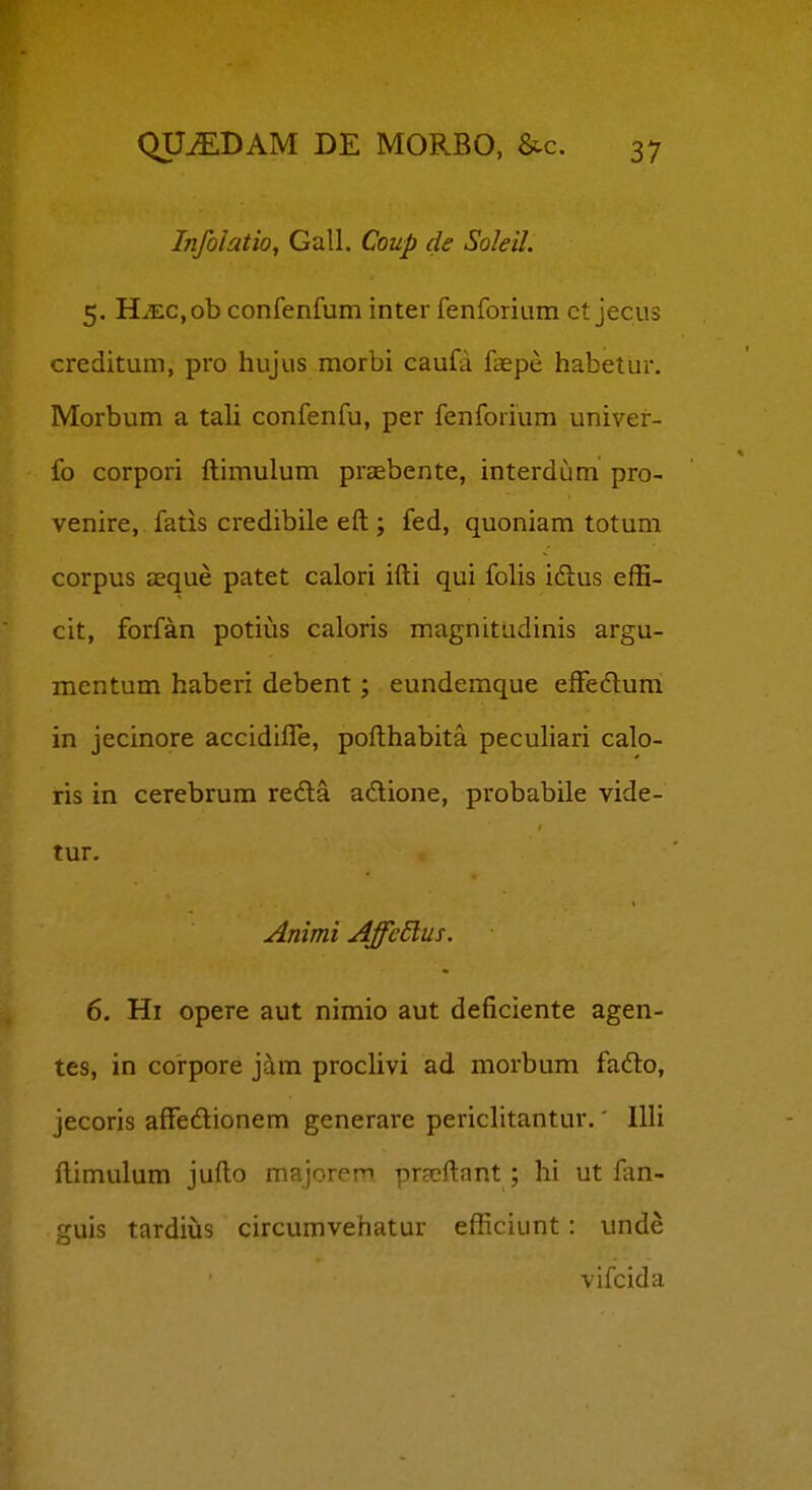 Infolatio, Gall. Coup de SoleiL 5. Hxc,ob confenfum inter fenforium ct jecus creditum, pro hujus morbi caufa faepe habetur. Morbum a tali confenfu, per fenforium univer- fo corpori ftimulum praebente, interdum pro- venire, fatis credibile eft ; fed, quoniam totum corpus aeque patet calori ifti qui folis idlus effi- cit, forfan potius caloris magnitudinis argu- mentum haberi debent; eundemque effedlum in jecinore accidifl!e, pofthabita peculiari calo- ris in cerebrura reda adione, probabile vide- tur. Animi Affedlus. 6. Hi opere aut nimio aut deficiente agen- tes, in corpore j^m proclivi ad morbum fadto, jecoris affedionem generare periclitantur.' IUi ftimulum jufto majorern praeftant; hi ut fan- guis tardiiis circumvehatur efficiunt : unde vifcida