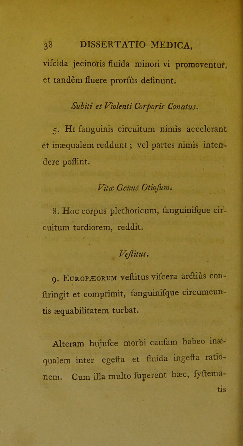 vifcida jecinoris fluida minori vi promoventur, et tandem fluere prorfus definunt. Subiti et Violenti Corporis Conatus. 5. Hi fanguinis circuitum nimis accelerant et inaequalem reddunt; vel partes nimis inten- dere poflint. Vita: Genus Otiofum. 8. Hoc corpus plethoricum, fanguinifque cir- cuitum tardiorem, reddit. Vejlitus. 9. EuROPiEORUM veftitus vifcera arftius con- ftringit et comprimit, fanguinifque circumeun- tis asquabilitatem turbat. Alteram hujufce morbi caufam habeo inae- qualem inter egefta et fluida ingefta ratio- nem. Cum illa multo fuperent h^c, fyftema- tis