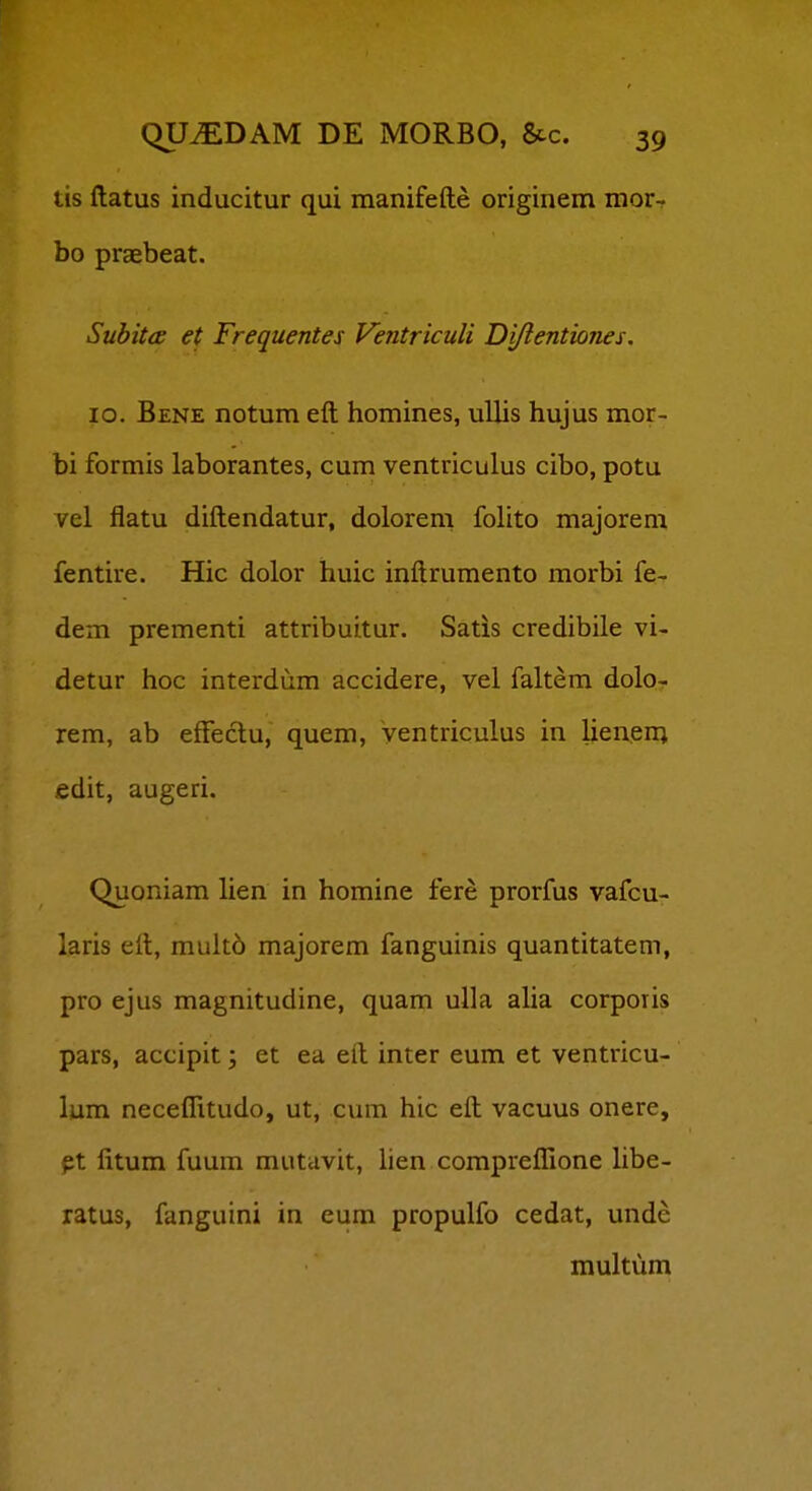 tis ftatus inducitur qui manifefte originem mor- bo praebeat. Suhitce et Frequentes Ventriculi Diflentiones. lo. Bene notum eft homines, ullis hujus mor- bi formis laborantes, cum ventriculus cibo, potu vel flatu diftendatur, dolorem foHto majorem fentire. Hic dolor huic inftrumento morbi fe- dem prementi attribuitur. Satis credibile vi- detur hoc interdum accidere, vel faltem dolo- rem, ab effectu, quem, ventriculus in lieneni fidit, augeri. Quoniam hen in homine fere prorfus vafcu- laris eft, muit6 majorem fanguinis quantitatem, pro ejus magnitudine, quam ulla alia corporis pars, accipit; et ea eft inter eum et ventricu- lum necelTitudo, ut, cum hic eft vacuus onere, pt fitum fuum mutcivit, lien compreflione hbe- ratus, fanguini in eum propulfo cedat, unde multum