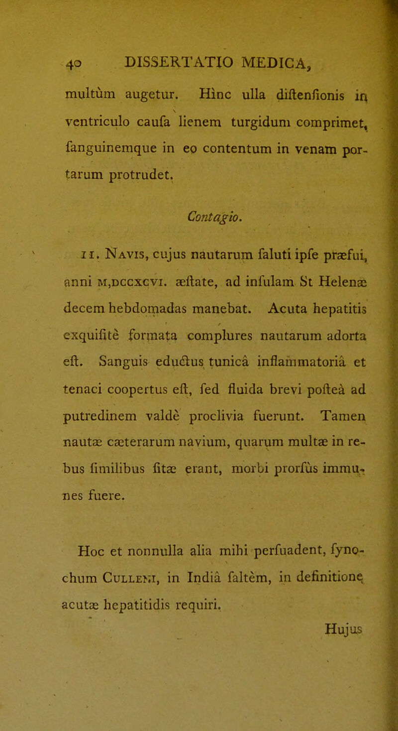 multum augetur. Hinc uUa diftenfionis in ventriculo caufa lienem turgiduni comprimet, fanguinemque in eo contentum in venam por- tarum protrudet. Contagio. II. Navis, cujus nautarum faluti ipfe praefui, anni m,dccxcvi. aeftate, ad infulam St Helenaj decem hebdomadas manebat. Acuta hepatitis exquilite formata complures nautarum adorta eft. Sanguis edudlus tunica inflammatoria et tenaci coopertus eft, fed fluida brevi poftea ad putredinem valde proclivia fuerunt. Tamen nautae ca^terarum navium, quarum multae in re- bus limilibus fitas erant, morbi prorfus immu- nes fuere. Hoc et nonnulla alia mihi perfuadent, fyno- chum CuLLENi, in India faltem, in definitione acutas hepatitidis requiri. Hujus