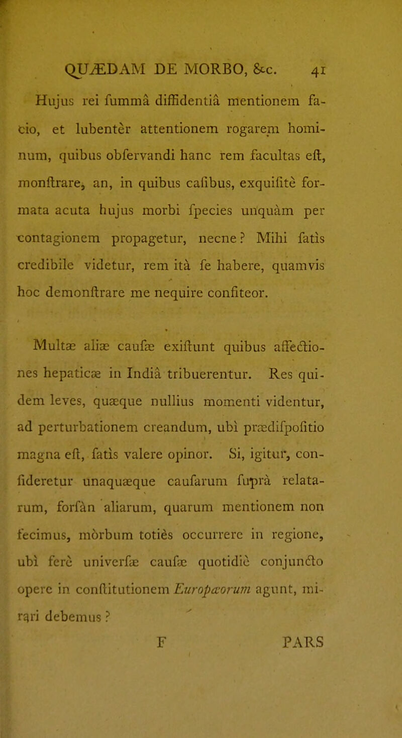 Hujus rei fumma diffidentia mentionem fa- cio, et lubenter attentionem rogarem homi- num, quibus obfervandi hanc rem facultas eft, raonftrare, an, in quibus cafibus, exquifite for- mata acuta hujus morbi fpecies miquam per contagionem propagetur, necne ? Mihi fatis credibile videtur, rem ita fe habere, quamvis hoc demonftrare me nequire confiteor. Mults ahae caufas exiftunt quibus affedio- nes hepaticae in India tribuerentur. Res qui- dem leves, quaeque nullius momenti videntur, ad perturbationem creandum, ubi prredifpofitio magna eft, fatis valere opinor. Si, igitur, con- fideretur unaquasque caufarum fupra relata- rum, forfan aharum, quarum mentionem non fecimus, morbum toties occurrerc in regione, ubi fere univerf^E caufse quotidic conjundto opere in conftitutionem Europaorum agunt, mi- ■ d^n debemus ? F PARS