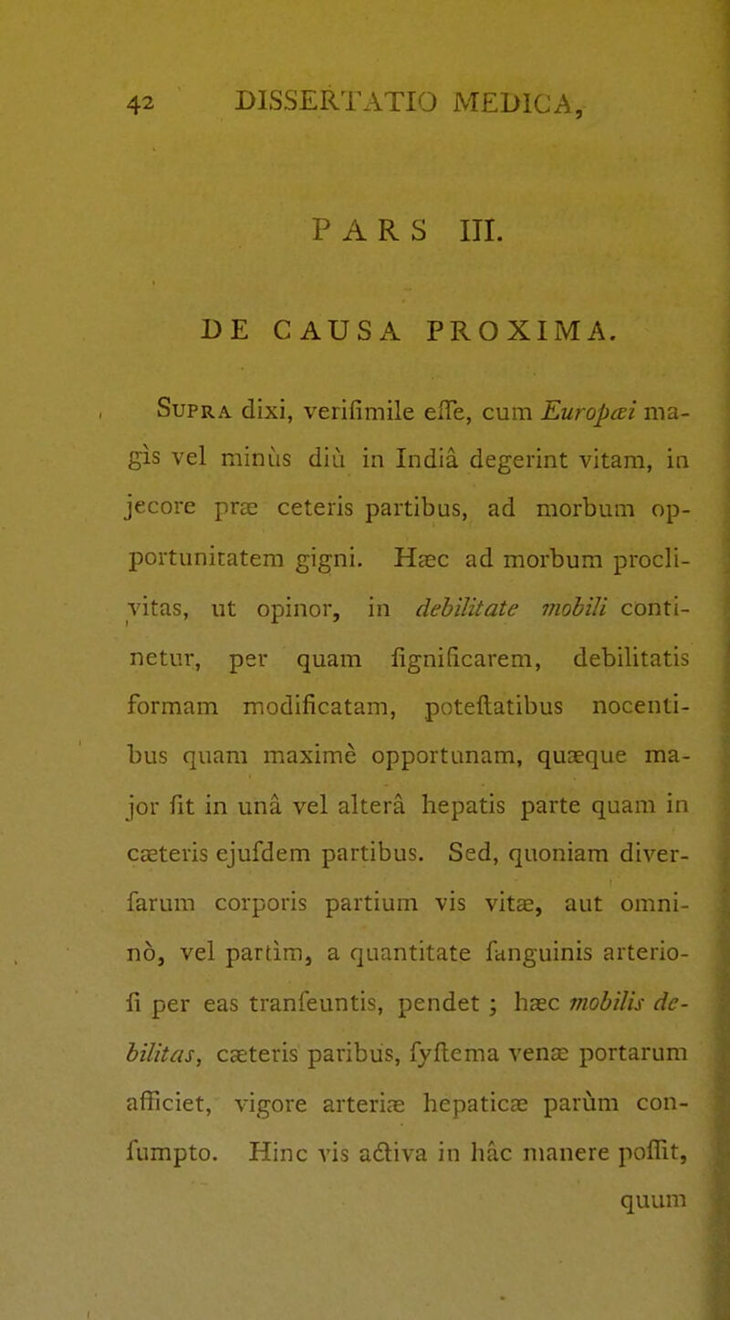 P A R S III. DE CAUSA PROXIMA. SupRA dixi, verifimile elTe, cum Europai ma- gis vel minus diu in India degerint vitam, in jecore pras ceteris partibus, ad morbum op- portunitatem gigni. Heec ad morbum procli- vitas, ut opinor, in dehilitate viohili conti- netur, per quam fignificarem, debilitatis formam modificatam, potefliatibus nocenti- bus quam maxime opportunam, quaeque ma- jor fit in una vel altera hepatis parte quam in caeteris ejufdem partibus. Sed, quoniam diver- farum corporis partium vis vitae, aut omni- no, vel partim, a quantitate fanguinis arterio- li per eas tranfeuntis, pendet ; haec mobilis de- bilitas, caeteris paribus, fyflema vense portarum afficiet, vigore arterias hepaticas parum con- fumpto. Hinc vis adtiva in hac manere pofllt, quum