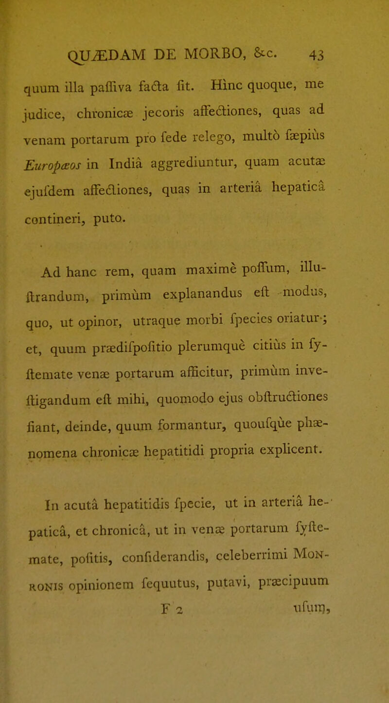 quum illa paffiva fafta fit. Hinc quoque, me judice, chronicce jecoris afFedliones, quas ad venam portarum pro fede relego, multo faepius Europaos in India aggrediuntur, quam acutae ejufdem afFecliones, quas in arteria hepatica contineri, puto. Ad hanc rem, quam maxime poffum, illu- ftrandum, primum explanandus eft modus, quo, ut opinor, utraque morbi fpecics oriatur-; et, quum praedifpofitio plerumque citius in fy- ftemate venae portarum afficitur, primum inve- ftigandum eft mihi, quomodo ejus obftrudiones fiant, deinde, quum formantur, quoufque phae- nomena chronicas hepatitidi propria exphcent. In acuta hepatitidis fpecie, ut in arteria he-- patica, et chronica, ut in venag portarum fyfte- mate, pofitis, confiderandis, celeberrimi Mon- RONis opinionem fequutus, putavi, prxcipuum r 1 ufuiTj,
