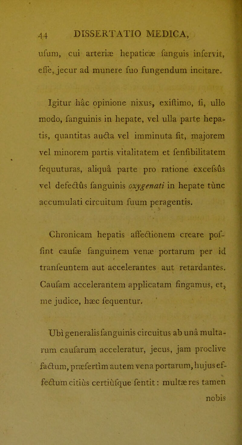 ufuni, cui arteriae hepaticae fanguis infcrvit, efTe, jecur ad munere fuo fungendum incitare. Igitur liac opinione nixus, exiftimo, li, ullo modo, fanguinis in hepate, vel ulla parte hepa- tis, quantitas au<3:a vel imminuta lit, majorem vel minorem partis vitalitatem et fenfibilitatem fequuturas, aliqua parte pro ratione excefsus vel defedlus fanguinis oxygenati in hepate tunc accumulati circuitum fuum peragentis. Chronicam hepatis afteftionem creare pof- lint caufas fanguinem vena^ portarum per id tranfeuntem aut accelerantes aut retardantes. Caufam accelerantem applicatam fingamus, et, me judice, haec fequentur. Ubigenerahsfanguinis circuitus abunamulta- rum caufarum acceleratur, jecus, jam procUve fadum, prasfertim autem vena portarum,hujusef- fedlumcitius certiufque fentit: multaeres tamen nobis