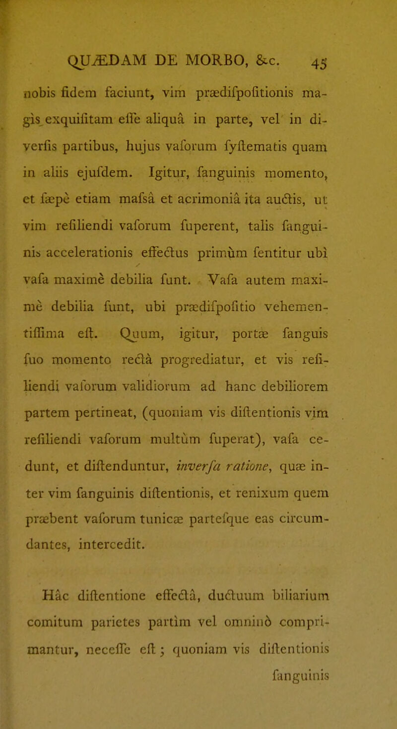 nobis fidem faciunt, vim prasdifpofitionis ma- gis exquifitam elfe aliqua in parte, vel in di- verfis partibus, hujus vaforum fyftematis quam in aliis ejufdem. Igitur, fanguinis momento, et faepe etiam mafsa et acrimonia ita audis, ut vim refiliendi vaforum fuperent, talis fangui- nis accelerationis efFeclus primum fentitur ubi vafa maxime debilia funt. Vafa autem maxi- me debilia funt, ubi prEcdifpofitio vehemen- tiflima eft. Quum, igitur, portae fanguis fuo momento reda progrediatur, et vis refi- liendi vaforum vahdiorum ad hanc debihorem partem pertineat, (quoniam vis difl;entionis vim refiliendi vaforum multum fuperat), vafa ce- dunt, et diftenduntur, inverfa ratione, quas in- ter vim fanguinis diftentionis, et renixum quem praebent vaforum tunicae partefque eas circum- dantes, intercedit. Hac diftentione effeda, dudluum biliarium comitum parietes partim vel omniii6 compri- mantur, neccfic eft quoniam vis diftentionis fanguinis